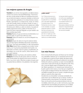 Los mejores quesos de Aragón
Tronchón Es uno de los más reputados y se elabora básica-        ¿sabía usted?
mente en la comarca natural del Maestrazgo. Tiene forma
de rosco circular porque se fabrica en queseras troncocóni-      Con 19 denominaciones de ori-       Los hay para todos los gustos y
cas con leche de oveja en ocasiones mezclada con leche de        gen y 5 indicaciones geográficas,   en muchos casos respaldados por
cabra. Suele tener grabados en la corteza diversos motivos       se puede afirmar con rotundidad     la “C” de Calidad que cuentan
florales o geométricos. La corteza es lisa, cerosa, sin mohos    que no hay región española que      con la tradición histórica y con
y de color amarillo intenso y el interior cerrado, sin ojos, o   no produzca queso. En la            productos de primera.
con pequeños orificios del tamaño de la cabeza de un alfiler.    Península hay más de un cente-      Estos quesos se elaboran de forma
De textura poco elástica, su sabor es intenso, muy graso al      nar de variedades. Los quesos       artesanal con estupenda leche de
paladar, ligeramente ácido y salado. El Tronchón es un           aragoneses todavía no cuentan       vacas, ovejas y cabras que repor-
queso de corte y mesa para degustar con pan tostado o de         fuera de sus fronteras con la       tan una enorme variedad.
leña y también para fundir.                                      popularidad de los franceses,
Pañoleta Mezcla a la que se da forma envolviéndola en un         pero esto no impide que conte-
pañuelo atado, lo que lo hace difícil de cortar.                 mos con un buen surtido caracte-
Patamulo Queso de mezcla con una forma alargada muy              rizado por una calidad excelente.
característica.
Benabarre Queso de cabra en el que los sabores dulces
sólo permiten ligeras veleidades del picante característico
de la cava. Tiene gran personalidad y un alto nivel gustativo.
Villa Villera Queso fresco y requesón poco ácidos, consis-
tentes y con muy buenas propiedades estomacales. Los
elaborados con leche cruda son grasos y equilibrados y el
de bodega, con un año de curación, ofrece sabores cárni-         Los más frescos
cos y gran madurez.
De Sahún Variedad muy limpia y de excelente calidad.             De la inmensa familia del queso, los frescos son los más lige-
Radiquero El secreto de este queso radica en el tipo de          ros y saludables. Destacan por su importante fuente de cal-
pasto donde pastan los rebaños de los que se extrae la           cio, básica para conservar el buen estado del sistema óseo,
leche, muy rica en calcio. Mientras se espera al queso azul,     aportan vitamina B12, esencial para la obtención de energía,
sus pastas blancas deleitan a los paladares más exigentes.       hidratos de carbono y proteínas. La ración recomendable de
                                                                 queso fresco oscila entre los 60 y los 100 gramos al día. Pero,
                                                                 eso sí, hay que elegirlo según la finalidad que se le vaya a
                                                                 dar. Deben guardarse en un recipiente que colocaremos en
                                                                 la parte superior de la nevera y nunca hay que congelarlos. Si
                                                                 lo que quiere es alargar el tiempo de conservación, es reco-
                                                                 mendable remojarlos de vez en cuando o simplemente guar-
                                                                 darlos en aceite de oliva virgen extra.
                                                                 Actualmente se comercializan numerosas variedades de
                                                                 queso fresco que se diferencian por su textura, el sabor, el
                                                                 contenido graso y otros factores. Por todo ello, el queso
                                                                 fresco se encuentra entre los productos lácteos más reco-
                                                                 mendables, sobre todo, por su valor nutricional, ya que está
                                                                 especialmente recomendado para personas con el coleste-
                                                                 rol alto, con trastornos cardiorrespiratorios o hipertensión.
 