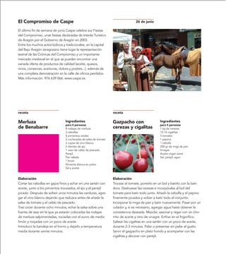 El Compromiso de Caspe                                                            26 de junio

El último fin de semana de junio Caspe celebra sus Fiestas
del Compromiso, unas fiestas declaradas de Interés Turístico
de Aragón por el Gobierno de Aragón en 2003.
Entre los muchos actos lúdicos y tradicionales, en la capital
del Bajo Aragón zaragozano tiene lugar la representación
teatral de las Crónicas del Compromiso y un importante
mercado medieval en el que se pueden encontrar una
variada oferta de productos de calidad (aceite, quesos,
vinos, conservas, aceitunas, dulces y postres...), además de
una completa demostración en la calle de oficios perdidos.
Más información: 976 639 066. www.caspe.es




receta                                                            receta

Merluza                         Ingredientes                      Gazpacho con                    Ingredientes
                                para 4 personas                                                   para 4 personas
de Benabarre                    8 rodajas de merluza              cerezas y cigalitas             1 kg de cerezas
                                2 cebollas                                                        12-16 cigalitas
                                4 pimientos verdes                                                3 tomates
                                2 cucharadas de salsa de tomate                                   1 pepino
                                2 copas de vino blanco                                            ? cebolla
                                2 dientes de ajo                                                  200 gr de miga de pan
                                1 vaso de caldo de pescado                                        Vinagre
                                Perejil                                                           Aceite virgen extra
                                Pan rallado                                                       Sal, perejil, agua
                                ? limón
                                Pimienta blanca en polvo
                                Sal y aceite


Elaboración                                                       Elaboración
Cortar las cebollas en gajos finos y echar en una sartén con      Trocear el tomate, ponerlo en un bol y batirlo con la bati-
aceite, junto a los pimientos troceados, el ajo y el perejil      dora. Deshuesar las cerezas e incorpóralas al bol del
picado. Después de sofreír unos minutos las verduras, agre-       tomate para batir todo junto. Añadir la cebolla y el pepino
gar el vino blanco dejando que reduzca antes de añadir la         finamente picados y volver a batir todo el conjunto.
salsa de tomate y el caldo de pescado.                            Incorporar la miga de pan y batir nuevamente. Pasar por un
Tras cocer durante ocho minutos, echar la salsa sobre una         colador y, si es necesario, agregar agua hasta obtener la
fuente de asar en la que ya estarán colocadas las rodajas         consistencia deseada. Mezclar, sazonar y regar con un cho-
de merluza salpimentadas, rociadas con el zumo de medio           rrito de aceite y otro de vinagre. Enfriar en el frigorífico.
limón y mojadas con un poco de aceite.                            Saltear las cigalitas en una sartén con un poco de aceite,
Introducir la bandeja en el horno y dejarlo a temperatura         durante 2-3 minutos. Pelar o presentar sin pelar al gusto.
media durante veinte minutos.                                     Servir el gazpacho en plato hondo y acompañar con las
                                                                  cigalitas y decorar con perejil.
 