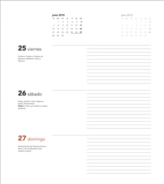 junio 2010                         julio 2010
                                           lu   ma   mi   ju   vi   sa   do   lu   ma   mi   ju   vi   sa   do
                                                 1   2    3    4    5     6                  1    2     3    4
                                            7    8   9    10   11   12   13    5    6   7    8    9    10   11
                                           14   15   16   17   18   19   20   12   13   14   15   16   17   18
                                           21   22   23   24   25   26   27   19   20   21   22   23   24   25
                                           28   29   30                       26   27   28   29   30   31




25 viernes
Guillermo, Galicano, Próspero de
Aquitania, Adelberto, Orosia y
Febronia.




26 sábado
Pelayo, Antelmo, Salvio, Majencio,
David y Perseveranda.
Fiesta en Fanlo, que celebra sus fiestas
pequeñas.




27 domingo
Nuestra Señora del Perpetuo Socorro,
Alicia, Cirilo de Alejandría, Zoilo,
Ladislao y Sansón.
 