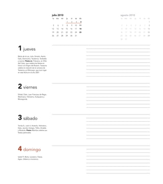 julio 2010                         agosto 2010
                                           lu   ma   mi   ju   vi   sa   do   lu   ma   mi   ju   vi   sa   do

                                                          1    2    3     4                                  1

                                            5    6   7    8    9    10   11   2     3   4    5    6    7     8

                                           12   13   14   15   16   17   18   9    10   11   12   13   14   15

                                           19   20   21   22   23   24   25   16   17   18   19   20   21   22

                                           26   27   28   29   30   31        23   24   25   26   27   28   29

                                                                              30   31




1 jueves
María de la Luz, Julio, Simeón, Aarón,
Galo, Domiciano, Teodorico, Teobaldo
y Leonor. Fiesta en: Fréscano, en Villar
del Cobo, que celebra las fiestas en
honor a la Virgen del Rosario. Tarazona
celebra la creación de la comarca de
Tarazona y el Moncayo, que tuvo lugar
en esta fecha en el año 2001.




2 viernes
SVidal, Otón, Juan Francisco de Regis,
Martiniano, Felicísimo, Eutiquiano y
Monegunda.




3 sábado
Tomás A., León II, Anatolio, Heliodoro,
Dato, Jacinto, Eulogio, Trifón, Amable
y Mustiola. Fiesta Alfambra celebra sus
fiestas patronales.




4 domingo
Isabel P., Berta, Laureano, Oseas,
Ageo, Uldarico e Inocencio.
 