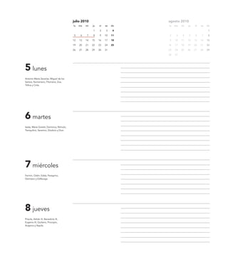 julio 2010                         agosto 2010
                                           lu   ma   mi   ju   vi   sa   do   lu   ma   mi   ju   vi   sa   do

                                                          1    2    3     4                                  1

                                            5    6   7    8    9    10   11   2     3   4    5    6    7     8

                                           12   13   14   15   16   17   18   9    10   11   12   13   14   15

                                           19   20   21   22   23   24   25   16   17   18   19   20   21   22

                                           26   27   28   29   30   31        23   24   25   26   27   28   29

                                                                              30   31




5 lunes
Antonio María Zacarías, Miguel de los
Santos, Numeriano, Filomena, Zoa,
Trifina y Cirila.




6 martes
Isaías, Maria Goretti, Dominica, Rómulo,
Tranquilino, Severino, Diodoro y Dion.




7 miércoles
Fermín, Odón, Edda, Peregrino,
Germano y Edilburga.




8 jueves
Priscila, Adrián III, Benedicto III,
Eugenio III, Quiliano, Procopio,
Auspicio y Aquila.
 