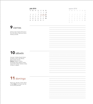 julio 2010                         agosto 2010
                                           lu   ma   mi   ju   vi   sa   do   lu   ma   mi   ju   vi   sa   do

                                                          1    2    3     4                                  1

                                            5    6   7    8    9    10   11   2     3   4    5    6    7     8

                                           12   13   14   15   16   17   18   9    10   11   12   13   14   15

                                           19   20   21   22   23   24   25   16   17   18   19   20   21   22

                                           26   27   28   29   30   31        23   24   25   26   27   28   29

                                                                              30   31




9 viernes
Verónica Juliani, Nuestra Señora de la
Paz, Cirilo, Briccio, Patermucio, Zenón,
Anatolia y Everilda.




10 sábado
Honorato, Cristóbal, Nuestra Señora
de Atocha, Jenaro, Félix, Marcial,
Rufina, Amalia y Amelia.
Fiesta en: Aguarón, Luesma,
Munébrega y Muel celebran la festivi-
dad de San Cristóbal. También es fiesta
en Bisaurri y Algayón.




11 domingo
Benito, Pío I, Abundio, Cindeo, Sabino
y Olga. Fiesta en Los Fayos, que cele-
bra sus fiestas patronales.
 