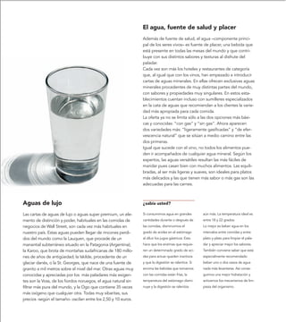 El agua, fuente de salud y placer
                                                                Además de fuente de salud, el agua –componente princi-
                                                                pal de los seres vivos– es fuente de placer, una bebida que
                                                                está presente en todas las mesas del mundo y que contri-
                                                                buye con sus distintos sabores y texturas al disfrute del
                                                                paladar.
                                                                Cada vez son más los hoteles y restaurantes de categoría
                                                                que, al igual que con los vinos, han empezado a introducir
                                                                cartas de aguas minerales. En ellas ofrecen exclusivas aguas
                                                                minerales procedentes de muy distintas partes del mundo,
                                                                con sabores y propiedades muy singulares. En estos esta-
                                                                blecimientos cuentan incluso con sumilleres especializados
                                                                en la cata de aguas que recomiendan a los clientes la varie-
                                                                dad más apropiada para cada comida.
                                                                La oferta ya no se limita sólo a las dos opciones más bási-
                                                                cas y conocidas: “con gas” y “sin gas”. Ahora aparecen
                                                                dos variedades más: “ligeramente gasificadas” y “de efer-
                                                                vescencia natural” que se sitúan a medio camino entre las
                                                                dos primeras.
                                                                Igual que sucede con el vino, no todos los alimentos pue-
                                                                den ir acompañados de cualquier agua mineral. Según los
                                                                expertos, las aguas versátiles resultan las más fáciles de
                                                                maridar pues casan bien con muchos alimentos. Las equili-
                                                                bradas, al ser más ligeras y suaves, son ideales para platos
                                                                más delicados y las que tienen más sabor o más gas son las
                                                                adecuadas para las carnes.



Aguas de lujo                                                   ¿sabía usted?

Las cartas de aguas de lujo o aguas super premium, un ele-      Si consumimos agua en grandes         aún más. La temperatura ideal es
mento de distinción y poder, habituales en las comidas de       cantidades durante o después de       entre 18 y 22 grados.
negocios de Wall Street, son cada vez más habituales en         las comidas, disminuimos el           Lo mejor es beber agua en los
nuestro país. Estas aguas pueden llegar de rincones perdi-      grado de acidez en el estómago        intervalos entre comidas y entre
dos del mundo como la Lauquen, que procede de un                al diluir los jugos gástricos. Esto   plato y plato para limpiar el pala-
manantial subterráneo situado en la Patagonia (Argentina);      hace que los enzimas que requie-      dar y apreciar mejor los sabores.
la Karoo, que brota de montañas sudafricanas de 180 millo-      ren un determinado grado de aci-      También conviene saber que está
nes de años de antigüedad; la Iskilde, procedente de un         dez para actuar queden inactivos      especialmente recomendado
glaciar danés, o la St. Georges, que nace de una fuente de      y que la digestión se ralentice. Si   beber uno o dos vasos de agua
granito a mil metros sobre el nivel del mar. Otras aguas muy    encima las bebidas que tomamos        nada más levantarse. Así conse-
conocidas y apreciadas por los más paladares más exigen-        con las comidas están frías, la       guimos una mejor hidratación y
tes son la Voss, de los fiordos noruegos, el agua natural sin   temperatura del estómago dismi-       activamos los mecanismos de lim-
filtrar más pura del mundo, y la Ogo que contiene 35 veces      nuye y la digestión se ralentiza      pieza del organismo.
más oxígeno que cualquier otra. Todas muy sibaritas, sus
precios -según el tamaño- oscilan entre los 2,50 y 10 euros.
 