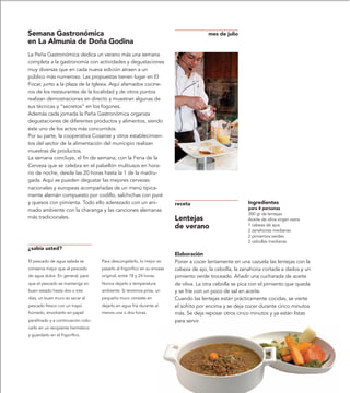 Semana Gastronómica                                                                     mes de julio
en La Almunia de Doña Godina
La Peña Gastronómica dedica un verano más una semana
completa a la gastronomía con actividades y degustaciones
muy diversas que en cada nueva edición atraen a un
público más numeroso. Las propuestas tienen lugar en El
Focar, junto a la plaza de la Iglesia. Aquí afamados cocine-
ros de los restaurantes de la localidad y de otros puntos
realizan demostraciones en directo y muestran algunas de
sus técnicas y “secretos” en los fogones.
Además cada jornada la Peña Gastronómica organiza
degustaciones de diferentes productos y alimentos, siendo
éste uno de los actos más concurridos.
Por su parte, la cooperativa Cosanse y otros establecimien-
tos del sector de la alimentación del municipio realizan
muestras de productos.
La semana concluye, el fin de semana, con la Feria de la
Cerveza que se celebra en el pabellón multiusos en hora-
rio de noche, desde las 20 horas hasta la 1 de la madru-
gada. Aquí se pueden degustar las mejores cervezas
nacionales y europeas acompañadas de un menú típica-
mente alemán compuesto por codillo, salchichas con puré
y quesos con pimienta. Todo ello aderezado con un ani-                    receta                          Ingredientes
mado ambiente con la charanga y las canciones alemanas                                                    para 4 personas
                                                                                                          300 gr de lentejas
más tradicionales.                                                        Lentejas                        Aceite de oliva virgen extra
                                                                          de verano                       1 cabeza de ajos
                                                                                                          2 zanahorias medianas
                                                                                                          2 pimientos verdes
                                                                                                          2 cebollas medianas
¿sabía usted?
                                                                          Elaboración
El pescado de agua salada se        Para descongelarlo, lo mejor es       Poner a cocer lentamente en una cazuela las lentejas con la
conserva mejor que el pescado       pasarlo al frigorífico en su envase   cabeza de ajo, la cebolla, la zanahoria cortada a dados y un
de agua dulce. En general, para     original, entre 18 y 24 horas.        pimiento verde troceado. Añadir una cucharada de aceite
que el pescado se mantenga en       Nunca dejarlo a temperatura           de oliva. La otra cebolla se pica con el pimiento que queda
buen estado hasta dos o tres        ambiente. Si tenemos prisa, un        y se fríe con un poco de sal en aceite.
días, un buen truco es secar el     pequeño truco consiste en             Cuando las lentejas están prácticamente cocidas, se vierte
pescado fresco con un trapo         dejarlo en agua fría durante al       el sofrito por encima y se deja cocer durante cinco minutos
húmedo, envolverlo en papel         menos una o dos horas.                más. Se deja reposar otros cinco minutos y ya están listas
parafinado y a continuación colo-                                         para servir.
carlo en un recipiente hermético
y guardarlo en el frigorífico.
 