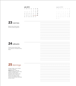 julio 2010                         agosto 2010
                                           lu   ma   mi   ju   vi   sa   do   lu   ma   mi   ju   vi   sa   do

                                                          1    2    3     4                                  1

                                            5    6   7    8    9    10   11   2     3   4    5    6    7     8

                                           12   13   14   15   16   17   18   9    10   11   12   13   14   15

                                           19   20   21   22   23   24   25   16   17   18   19   20   21   22

                                           26   27   28   29   30   31        23   24   25   26   27   28   29

                                                                              30   31




23 viernes
Brígida, Liborio, Zaida, Zoraida,
Primitiva, Erundina y Apolinario.




24 sábado
Cristina, Francisco Solano, Niceta,
Víctor, Estercacio, Antinógenes, Boris y
Beatriz.




25 domingo
Santiago el Mayor, Jaime, Cristóbal,
Teodomiro y Valentina.
Fiesta en: Albeta, Longás, Biel,
Castejón de Valdejasa, Carenas, Gotor,
Mediana de Aragón, Mianos,
Monegrillo, Orera, Rueda de Jalón,
Villanueva de Huerva, Añón de
Moncayo, Seira, Bierge, Grañén,
Loarre, Linas de Marcuello, Sabiñánigo,
Vencillón y Alerre.
 