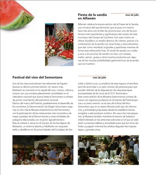 Fiesta de la sandía                               mes de julio
                                                                   en Alfamén
                                                                   Alfamén celebra la tercera edición de la Fiesta de la Sandía,
                                                                   una iniciativa del ayuntamiento que se puso en marcha
                                                                   hace tres años con el afán de promocionar uno de los pro-
                                                                   ductos más importantes y significativos del campo de este
                                                                   municipio del Campo de Cariñena. Con este motivo se
                                                                   ofrece al público un amplio abanico de colores, gracias a la
                                                                   combinación de la sandía con otras frutas y otros alimentos
                                                                   que dan como resultado originales y apetitosas maneras de
                                                                   tomar esta refrescante fruta. El cóctel de sandía con vodka
                                                                   y cava o los pinchos de sandía con kiwi, con cerezas,
                                                                   melón, jamón, queso y otros muchos productos son algu-
                                                                   nas de las muchas posibilidades gastronómicas de la sandía
                                                                   que se muestran.




Festival del vino del Somontano                                                   mes de julio

Una de las citas enoturísticas más relevantes de España            Julián y Santa Lucía. La amplitud de este espacio al aire libre
alcanza su décimo primera edición. Un verano más,                  permite acomodar a un gran número de personas para que
Barbastro se convierte en la capital del vino, música, cultura y   puedan disfrutar de la degustación de exquisitas tapas
turismo con una iniciativa plenamente consolidado en el            acompañadas de los vinos de la D.O. Somontano.
calendario nacional que acerca hasta el Somontano a artistas       Esta nueva edición de la Muestra Gastronómica contará de
de primer nivel dentro del panorama nacional.                      nuevo con espacios ya clásicos en la historia del Festival gra-
Dentro del marco del Festival, paralelamente al desarrollo de      cias a su éxito anterior: es el caso de la Ruta del Vino
los conciertos, la Denominación de Origen Somontano orga-          Somontano que en su stand ofrecerá todo tipo de informa-
niza un año más la Muestra Gastronómica del Somontano              ción y actividades propuestas desde los establecimientos
con la participación de los restaurantes más conocidos y de        acogidos a este producto turístico. De cara a los más peque-
mayor prestigio de la Denominación y otras entidades de            ños, la Muestra también mantiene el servicio de ludoteca
categoría relacionadas con el sector agroalimentario.              infantil ofertado en las anteriores ediciones en el que se reali-
Ésta se volverá a ubicar en el Campo de los Escolapios de          zarán numerosos talleres y actividades para que los niños dis-
Barbastro, un entorno abierto y habilitado con exquisito           fruten y jueguen mientras los adultos degustan las mejores
estilo y detallismo en las proximidades del Complejo de San        tapas y grandes vinos.
 