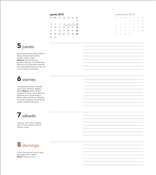 agosto 2010                        septiembre 2010
                                           lu   ma   mi   ju   vi   sa   do   lu   ma   mi   ju   vi   sa   do

                                                                          1             1    2    3    4     5

                                           2     3   4    5    6    7     8   6     7   8    9    10   11   12

                                           9    10   11   12   13   14   15   13   14   15   16   17   18   19

                                           16   17   18   19   20   21   22   20   21   22   23   24   25   26

                                           23   24   25   26   27   28   29   27   28   29   30

                                           30   31




5 jueves
Nuestra Señora de las Nieves, María la
Mayor, Nuestra Señora de Ibiza,
Osvaldo, Casiano y África.
Fiesta en: Añón de Moncayo,
Bujaraloz, Navardún, Vera de Moncayo,
Sierra de Luna, Lafortunada, Estopiñán
del Castillo, Belmonte de San José, Los
Olmos y Samper de Calanda.




6 viernes
Transfiguración del Señor, Salvador,
Justo, Pastor, Felicísimo, Agapito y
Berta. Fiesta en: Alarba, Calcena,
Castiliscar, El Frago, Luesma, Marracos,
Morata de Jiloca, Alcalá de Ebro y
Velilla de Ebro, Santalecina, Villanueva
de Sigena, Castillazuelo, Estopiñán del
Castillo, Cedrillas y Manzanera.




7 sábado
Domingo, Justo, Pastor, Cayetano,
Sixto II, Donato, Alberto de Sicilia,
Mamés y Jordán.




8 domingo
Ciríaco, Domingo de Guzmán, Largo,
Esmeragdo, Mirón y Marino.
Fiesta en Pozuel de Ariza.
 