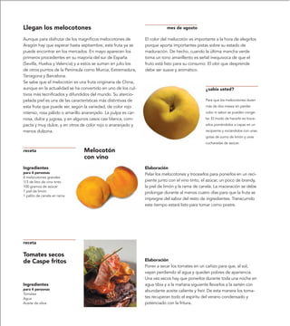 Llegan los melocotones                                                     mes de agosto

Aunque para disfrutar de los magníficos melocotones de         El color del melocotón es importante a la hora de elegirlos
Aragón hay que esperar hasta septiembre, esta fruta ya se      porque aporta importantes pistas sobre su estado de
puede encontrar en los mercados. En mayo aparecen los          maduración. De hecho, cuando la última mancha verde
primeros procedentes en su mayoría del sur de España           toma un tono amarillento es señal inequívoca de que el
(Sevilla, Huelva y Valencia) y a estos se suman en julio los   fruto está listo para su consumo. El olor que desprende
de otros puntos de la Península como Murcia, Extremadura,      debe ser suave y aromático.
Tarragona y Barcelona.
Se sabe que el melocotón es una fruta originaria de China,
aunque en la actualidad se ha convertido en uno de los cul-                                     ¿sabía usted?
tivos más tecnificados y difundidos del mundo. Su atercio-
pelada piel es una de las características más distintivas de                                    Para que los melocotones duren
esta fruta que puede ser, según la variedad, de color rojo                                      más de dos meses sin perder
intenso, rosa pálido o amarillo anaranjado. La pulpa es car-                                    color ni sabor se pueden conge-
nosa, dulce y jugosa, y en algunos casos casi blanca, com-                                      lar. El modo de hacerlo es troce-
pacta y muy dulce, y en otros de color rojo o anaranjado y                                      arlos poniéndolos a capas en un
menos dulzona.                                                                                  recipiente y rociándolos con unas
                                                                                                gotas de zumo de limón y unas
                                                                                                cucharadas de azúcar.

receta                          Melocotón
                                con vino
Ingredientes                                                   Elaboración
para 4 personas                                                Pelar los melocotones y trocearlos para ponerlos en un reci-
4 melocotones grandes
1/3 de litro de vino tinto                                     piente junto con el vino tinto, el azúcar, un poco de brandy,
100 gramos de azúcar                                           la piel de limón y la rama de canela. La maceración se debe
1 piel de limón                                                prolongar durante al menos cuatro días para que la fruta se
1 palito de canela en rama
                                                               impregne del sabor del resto de ingredientes. Transcurrido
                                                               este tiempo estará listo para tomar como postre.




receta

Tomates secos
de Caspe fritos                                                Elaboración
                                                               Poner a secar los tomates en un cañizo para que, al sol,
                                                               vayan perdiendo el agua y queden pobres de apariencia.
                                                               Una vez secos hay que ponerlos durante toda una noche en
Ingredientes                                                   agua tibia y a la mañana siguiente llevarlos a la sartén con
para 4 personas                                                abundante aceite caliente y freír. De esta manera los toma-
Tomates
Agua                                                           tes recuperan todo el espíritu del verano condensado y
Aceite de oliva                                                potenciado con la fritura.
 