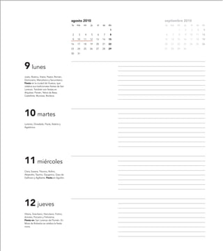 agosto 2010                        septiembre 2010
                                            lu   ma   mi   ju   vi   sa   do   lu   ma   mi   ju   vi   sa   do

                                                                           1             1    2    3    4     5

                                            2     3   4    5    6    7     8   6     7   8    9    10   11   12

                                            9    10   11   12   13   14   15   13   14   15   16   17   18   19

                                            16   17   18   19   20   21   22   20   21   22   23   24   25   26

                                            23   24   25   26   27   28   29   27   28   29   30

                                            30   31




9 lunes
Justo, Rústico, Viator, Pastor, Román,
Domiciano, Marceliano y Secundiano.
Fiesta en la ciudad de Huesca, que
celebra sus tradicionales fiestas de San
Lorenzo. También son fiestas en
Alquézar, Parzán, Yebra de Basa,
Castellote, Muniesa, Riodeva.




10 martes
Lorenzo, Diosdado, Paula, Asteria y
Agatónica.




11 miércoles
Clara, Susana, Tiburcio, Rufino,
Alejandro, Taurino, Gaugerico, Grau de
Gallinaro y Agilberta. Fiesta en Aguilón.




12 jueves
Hilaria, Graciliano, Herculano, Fotino,
Aniceto, Porcairo y Felicísima.
Fiesta en: San Lorenzo de Flumén. En
Mora de Rubielos se celebra la fiesta
mora.
 