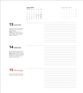 agosto 2010                        septiembre 2010
                                           lu   ma   mi   ju   vi   sa   do   lu   ma   mi   ju   vi   sa   do

                                                                          1             1    2    3    4     5

                                           2     3   4    5    6    7     8   6     7   8    9    10   11   12

                                           9    10   11   12   13   14   15   13   14   15   16   17   18   19

                                           16   17   18   19   20   21   22   20   21   22   23   24   25   26

                                           23   24   25   26   27   28   29   27   28   29   30

                                           30   31




13 viernes
Hipólito, Ponciano, Casiano, Wigberto,
Radegunda, Concordia, Centola y
Helena de Burgos.
Fiesta en: Fuentes de Jiloca con
comida popular. También es fiesta en
Aladrén, Badules, María de Huerva,
Bisimbre y Valpalmas.




14 sábado
Maximiliano Kolbe, Anastasia, Tarsicio,
Eusebio, Calixto, Demetrio y Virginia.
Fiesta en: Alfamén, Alhama de Aragón,
El Burgo de Ebro, Balconchán,Castejón,
Piedrafita de Jaca, Beceite, Frías de
Albarracín y Urrea de Gaén.




15 domingo
Asunción de la Virgen, Tarsicio, Alipio,
Arnulfo, Armelio, Apoleón y Ruperto.
 