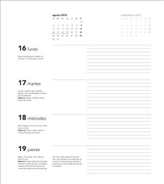 agosto 2010                                septiembre 2010
                                             lu   ma     mi     ju    vi    sa    do    lu   ma   mi   ju   vi   sa   do

                                                                                   1              1    2    3    4     5

                                              2     3     4     5      6     7     8    6     7   8    9    10   11   12

                                              9    10    11    12    13     14    15    13   14   15   16   17   18   19

                                             16    17    18    19    20     21    22    20   21   22   23   24   25   26

                                             23    24    25    26    27     28    29    27   28   29   30

                                             30    31




16 lunes
Roque de Montpelier, Esteban de
Hungría, Tito, Diomedes y Serena.




17 martes
Jacinto, Liberato, Isaac, Estratón,
Mamés, Clara de Montefalco y Beatriz
de Silva Meneses.
Fiesta en: Murero, Sabiñán y Santa
Eulalia de la Peña.




18 miércoles
Elena, Agapito, Firmino, Hermas, Floro,
Lauro y Leticia
Fiesta en: Azuara, Litago, Velilla de
Jiloca y Villanueva de Huerva.




19 jueves
Magín, Juan Eudes, Julio, Mariano,           año. Esta noche celebra la Cena del
Sixto III y Luis.                            Toro, que consiste en una sartenada de
Fiesta en: Peralta de Alcofea, Secastilla,   ternera con la participación de todo el
Albarracín y Villar del Salz. La localidad   pueblo en una de las calles céntricas de
oscense de Robres disfrutará hoy de          la localidad.
una de las veladas más entrañables del
 