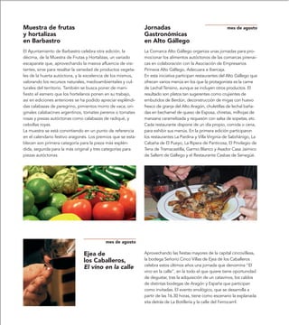 Muestra de frutas                                              Jornadas                                      mes de agosto
y hortalizas                                                   Gastronómicas
en Barbastro                                                   en Alto Gállego
El Ayuntamiento de Barbastro celebra otra edición, la          La Comarca Alto Gállego organiza unas jornadas para pro-
décima, de la Muestra de Frutas y Hortalizas, un variado       mocionar los alimentos autóctonos de las comarcas pirenai-
escaparate que, aprovechando la masiva afluencia de visi-      cas en colaboración con la Asociación de Empresarios
tantes, sirve para resaltar la variedad de productos vegeta-   Pirineos Alto Gállego, Adecuara e Ibercaja.
les de la huerta autóctona, y la excelencia de los mismos,     En esta iniciativa participan restaurantes del Alto Gállego que
valorando los recursos naturales, medioambientales y cul-      ofrecen varios menús en los que la protagonista es la carne
turales del territorio. También se busca poner de mani-        de Lechal Tensino, aunque se incluyen otros productos. El
fiesto el esmero que los hortelanos ponen en su trabajo,       resultado son platos tan sugerentes como crujientes de
así en ediciones anteriores se ha podido apreciar espléndi-    embutidos de Berdún, deconstrucción de migas con huevo
das calabazas de peregrino, pimientos morro de vaca; ori-      fresco de granja del Alto Aragón, chuletillas de lechal baña-
ginales calabacines argentinos, tomates pereros o tomates      das en bechamel de queso de Esposa, chiretas, milhojas de
rosas y piezas autóctonas como calabazas de radiqué, y         manzana caramelizada y requesón con salsa de sopetas, etc.
cebollas royas.                                                Cada restaurante dispone de un día propio, comida o cena,
La muestra se está convirtiendo en un punto de referencia      para exhibir sus menús. En la primera edición participaron
en el calendario festivo aragonés. Los premios que se esta-    los restaurantes La Pardina y Villa Virginia de Sabiñánigo, La
blecen son primera categoría para la pieza más esplén-         Cabaña de El Pueyo, La Ripera de Panticosa, El Privilegio de
dida, segunda para la más original y tres categorías para      Tena de Tramacastilla, Garmo Blanco y Asador Casa Jaimico
piezas autóctonas.                                             de Sallent de Gállego y el Restaurante Casbas de Senegüé.




                                           mes de agosto

                                Ejea de                        Aprovechando las fiestas mayores de la capital cincovillesa,
                                los Caballeros,                la bodega Señorío Cinco Villas de Ejea de los Caballeros
                                                               celebra estos últimos años una jornada que denomina “El
                                El vino en la calle
                                                               vino en la calle”, en la todo el que quiere tiene oportunidad
                                                               de degustar, tras la adquisición de un catavinos, los caldos
                                                               de distintas bodegas de Aragón y España que participan
                                                               como invitadas. El evento enológico, que se desarrolla a
                                                               partir de las 16.30 horas, tiene como escenario la explanada
                                                               sita detrás de La Botillería y la calle del Ferrocarril.
 
