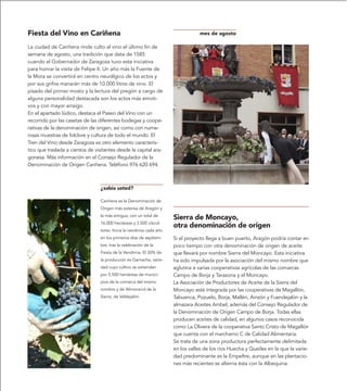 Fiesta del Vino en Cariñena                                                       mes de agosto

La ciudad de Cariñena rinde culto al vino el último fin de
semana de agosto, una tradición que data de 1585
cuando el Gobernador de Zaragoza tuvo esta iniciativa
para honrar la visita de Felipe II. Un año más la Fuente de
la Mora se convertirá en centro neurálgico de los actos y
por sus grifos manarán más de 10.000 litros de vino. El
pisado del primer mosto y la lectura del pregón a cargo de
alguna personalidad destacada son los actos más emoti-
vos y con mayor arraigo.
En el apartado lúdico, destaca el Paseo del Vino con un
recorrido por las casetas de las diferentes bodegas y coope-
rativas de la denominación de origen, así como con nume-
rosas muestras de folclore y cultura de todo el mundo. El
Tren del Vino desde Zaragoza es otro elemento caracterís-
tico que traslada a cientos de visitantes desde la capital ara-
gonesa. Más información en el Consejo Regulador de la
Denominación de Origen Cariñena. Teléfono 976 620 694.



                                 ¿sabía usted?

                                 Cariñena es la Denominación de
                                 Origen más extensa de Aragón y
                                 la más antigua, con un total de
                                                                      Sierra de Moncayo,
                                 16.000 hectáreas y 3.500 viticul-
                                                                      otra denominación de orígen
                                 tores. Inicia la vendimia cada año
                                 en los primeros días de septiem-     Si el proyecto llega a buen puerto, Aragón podría contar en
                                 bre, tras la celebración de la       poco tiempo con otra denominación de origen de aceite
                                 Fiesta de la Vendimia. El 30% de     que llevará por nombre Sierra del Moncayo. Esta iniciativa
                                 la producción es Garnacha, varie-    ha sido impulsada por la asociación del mismo nombre que
                                 dad cuyo cultivo se extienden        aglutina a varias cooperativas agrícolas de las comarcas
                                 por 5.500 hectáreas de munici-       Campo de Borja y Tarazona y el Moncayo.
                                 pios de la comarca del mismo         La Asociación de Productores de Aceite de la Sierra del
                                 nombre y de Almonacid de la          Moncayo está integrada por las cooperativas de Magallón,
                                 Sierra, de Valdejalón.               Tabuenca, Pozuelo, Borja, Mallén, Ainzón y Fuendejalón y la
                                                                      almazara Aceites Ambel, además del Consejo Regulador de
                                                                      la Denominación de Origen Campo de Borja. Todas ellas
                                                                      producen aceites de calidad, en algunos casos reconocida
                                                                      como La Olivera de la cooperativa Santo Cristo de Magallón
                                                                      que cuenta con el marchamo C de Calidad Alimentaria.
                                                                      Se trata de una zona productora perfectamente delimitada
                                                                      en los valles de los ríos Huecha y Queiles en la que la varie-
                                                                      dad predominante es la Empeltre, aunque en las plantacio-
                                                                      nes más recientes se alterna ésta con la Albequina.
 