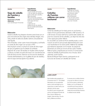 receta                           Ingredientes                       receta                               Ingredientes
                                 para 4 personas                                                         4 cebollas de Fuentes
                                 1 kg de cebolla de Fuentes                                              150 gr de carne picada
Sopa de cebolla                  1 litro de caldo de cebolla (con   Cebollas                             sal, pimienta, aceite
de Fuentes y                     partes verdes de la cebolla y
                                 tallos de perejil)
                                                                    de Fuentes                           queso para fundir
                                                                                                         para la bechamel:
bacalao                          300 gr de bacalao desalado         rellenas con carne                   1 vaso de leche entera
Restaurante La Parrilla          aceite de oliva del Bajo Aragón    bechamel                             1 cucharadita de harina
(Albarracín)                     Trufa negra de Graus                                                    sal y nuez moscada
Juan José Banqueri Fernández     4 huevos
                                 1 diente de ajo
                                 Galletas de pan de cebolla
                                 Aros de cebolla deshidratada
                                 Nata líquida                       Elaboración
                                                                    Cortar las cebollas por la mitad, poner en una fuente y
Elaboración                                                         meter al horno previamente calentado a 180º durante a 15
Sudar la cebolla muy despacio durante varias horas con un           a 20 minutos. Se sacan del horno cuando están asadas. Se
poco de aceite de oliva virgen extra del Bajo Aragón, tritu-        pican los corazones de las cebollas, y se dejan las otras dos
rarla y añadir el caldo de cebolla. Darle la untuosidad de          o tres capas para poder rellenar.
nata líquida.                                                       En una sartén con aceite se fríe la cebolla picada, a conti-
Para el bacalao: cortar cuatro trozos de bacalao y confirtarlo      nuación se echa la carne picada salpimentada para conti-
en aceite de oliva virgen con sus ajos a 70ºC.                      nuar haciéndose en la misma sartén. Rellenar las cebollas
Para el pil-pil: montar un pil-pil con aceite de oliva virgen       que habíamos separado con la mezcla. Se prepara la
de ajos y la gelatina que ha soltado el confitado.                  bechamel y se vierte por encima de las cuatro mitades.
Disponer de un taco de bacalao en el plato sobre el pil-pil         Rallar el queso y espolvorear por encima. A continuación
y colocar a su lado una yema de huevo con unas láminas de           meter las cebollas al grill durante cinco minutos. Servir
trufa de Graus encima. Adornar con los aros de cebolla de           calentitas, recién hechas.
Fuentes deshidratados y con la galleta de pan de cebolla y          Receta de Raquel Tejero Sancho, participante en el
servir la sopa cremosa aparte muy caliente.                         Concurso de recetas con cebollas de Fuentes.




                                                                    ¿sabía usted?

                                                                    Esta hortaliza está protegida con    Su escaso picor se debe al territo-
                                                                    el marchamo de la “C” de Calidad     rio ya que se cultiva en unos sue-
                                                                    Alimentaria y es muy apreciada       los ricos en yesos y carbonatos,
                                                                    dentro y fuera de Aragón por su      fértiles y con un pH elevado. El
                                                                    escaso picor, su sabor suave y sus   microclima de la zona (ventoso
                                                                    sabrosas y tiernas capas.            con escasas lluvias y fuertes con-
                                                                    Se cultiva en seis municipios del    trastes térmicos) también favorece
                                                                    entorno de Zaragoza (Fuentes de      la calidad de esta cebolla.
                                                                    Ebro, Quinto, Mediana de
                                                                    Aragón, Osera de Ebro, Pina de
                                                                    Ebro y Villafranca de Ebro).
 