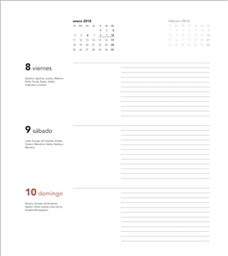 enero 2010                         febrero 2010
                                         lu   ma   mi   ju   vi   sa   do   lu   ma   mi   ju   vi   sa   do

                                                             1    2     3   1     2   3    4    5    6     7

                                         4     5   6    7    8    9    10   8     9   10   11   12   13   14

                                         11   12   13   14   15   16   17   15   16   17   18   19   20   21

                                         18   19   20   21   22   23   24   22   23   24   25   26   27   28

                                         25   26   27   28   29   30   31




8 viernes
Severino, Apolinar, Luciano, Máximo,
Pedro Tomás, Eladio, Teófilo,
Eugeniano y Gúdula.




9 sábado
Julián, Eulogio de Córdoba, Andrés
Cossimi, Marcelino, Adrián, Basilisa y
Marciana.




10 domingo
Nicanor, Gonzalo de Amaranto,
Agatón, Pedro Urseolo y Ana de los
Ángeles Monteagudo.
 
