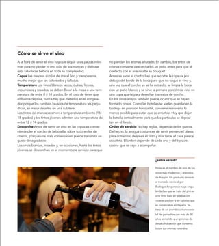 Cómo se sirve el vino
A la hora de servir el vino hay que seguir unas pautas míni-   no pierdan los aromas afrutado. En cambio, los tintos de
mas para no perder ni uno sólo de sus matices y disfrutar      crianza conviene descorcharlos un poco antes para que al
esta saludable bebida en toda su complejidad.                  contacto con el aire resalte su bouquet.
Copas Las mejores son las de cristal fino y transparente,      Antes se sacar el corcho hay que recortar la cápsula por
mucho mejor que las coloreadas y talladas.                     debajo del borde de la boca para que no toque el vino y,
Temperatura Los vinos blancos secos, dulces, licores,          una vez que el corcho ya se ha extraído, se limpia la boca
espumosos y rosados, se deben llevar a la mesa a una tem-      con un paño blanco y se sirve la primera porción de vino en
peratura de entre 8 y 10 grados. En el caso de tener que       una copa aparte para desechar los restos de corcho.
enfriarlos deprisa, nunca hay que meterlos en el congela-      En los vinos añejos también puede ocurrir que se hayan
dor porque los cambios bruscos de temperatura les perju-       formado posos. Como las botellas se suelen guardar en la
dican, es mejor dejarlos en una cubitera.                      bodega en posición horizontal, conviene removerlo lo
Los tintos de crianza se sirven a temperatura ambiente (16-    menos posible para evitar que se enturbie. Hay que dejar
18 grados) y los tintos jóvenes admiten una temperatura de     la botella verticalmente para que las partículas se deposi-
entre 12 y 14 grados.                                          ten en el fondo.
Descorche Antes de servir un vino en las copas es conve-       Orden de servicio No hay reglas, depende de los gustos.
niente oler el corcho de la botella, sobre todo en los de      De hecho, la antigua costumbre de servir primero el blanco
crianza, porque una mala conservación puede transmitir un      para comenzar, después el tinto y más tarde el cava parece
gusto desagradable.                                            obsoleta. El orden depende de cada uno y del tipo de
Los vinos blancos, rosados y, en ocasiones, hasta los tintos   cocina que se vaya a acompañar.
jóvenes se descorchan en el momento de servicio para que


                                                                                              ¿sabía usted?

                                                                                              Nove es el nombre de uno de los
                                                                                              vinos más modernos y atrevidos
                                                                                              de Aragón. Un producto lanzado
                                                                                              al mercado nacional por
                                                                                              Bodegas Aragonesas cuya singu-
                                                                                              laridad es que se trata del primer
                                                                                              vino tinto bajo en graduación
                                                                                              –nueve grados– y en calorías que
                                                                                              se comercializa en España. Se
                                                                                              trata de un aromático monovarie-
                                                                                              tal de garnachas con más de 30
                                                                                              años sometido a un proceso de
                                                                                              desalcoholización que conserva
                                                                                              todos sus aromas naturales.
 