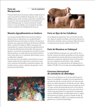 Feria de                                mes de septiembre
Mosqueruela
Productos alimentarios de primera calidad complementan en
cada nueva edición la exhibición de ganado ovino, vacuno,
caballar, equino, mular, cunícola y maquinaria y utensilios que
se exponen cada mes de septiembre en la localidad turo-
lense de Mosqueruela. La muestra comercial se comple-
menta con otras actividades como la exposición de reses,
encierros, exhibición de emboladores de toros, etc.



Muestra Agroalimentaria en Andorra                                Feria en Ejea de los Caballeros
Las comarcas del Bajo Martín-Sierra de Arcos celebran             Con la llegada de septiembre, fiel a sus 25 años de tradi-
todos los años en septiembre una completa Muestra                 ción, llega a la capital cincovillesa su feria de productos de
Agroalimentaria que tiene lugar en Andorra. Se trata de un        alimentación artesanal, cultura y artesanía. Más información
certamen que organiza la Asociación de Alimentos del Bajo         en el Ayuntamiento de Ejea, teléfono 976 677 474.
Martín, asociación fundada en 2003 en respuesta a las
inquietudes de un grupo de productores agroalimentarios
de estas dos delimitaciones territoriales. Esta asociación        Feria de Muestras en Calatayud
agrupa a una veintena de empresas de muy distinta natura-
leza que abarcan un amplio abanico de productos alimen-           La capital bilbilitana ya prepara una nueva edición de su
tarios, todos ellos con un importante denominador común,          feria de muestras de carácter generalista en la que siempre
su elaboración artesanal.                                         están presentes los mejores alimentos y exponentes de la
Así, bajo esta marca de calidad y autenticidad, se comer-         gastronomía aragonesa, además de otros muchos produc-
cializan aceites de oliva virgen extra, aceitunas de mesa,        tos como maquinaria, automóviles, moda, muebles...
vinos, productos de panadería y repostería artesana, ela-         Más información en el Ayuntamiento de Calatayud en el
borados cárnicos, quesos, salazones de pescado, miel y            teléfono 976 881 314 y en la web www.calatayuddigital.net.
productos hortofrutícolas.


                                                                  Concurso internacional
                                                                  de comedores de albóndigas
                                                                  El municipio de Tabuenca, en la comarca del Campo de
                                                                  Borja, ha consolidado un singular concurso gastronómico
                                                                  que este año aborda su quinta edición y en cada una des-
                                                                  pierta una mayor expectación. Se trata de una gran “albon-
                                                                  digada” en la que gana la persona que sea capaz de comer
                                                                  un mayor número de estas bolas de carne. En los últimos
                                                                  certámenes han tomado parte en el concurso cerca de un
                                                                  centenar de participantes y la organización ha preparado
                                                                  más de 3.000 albóndigas. Las albóndigas tienen un calibre
                                                                  de 25 gramos por pieza y se sirven en tandas de diez. El
                                                                  récord se estableció en 2007 con la ingesta por parte del
                                                                  ganador de un total de 95 albóndigas.
 