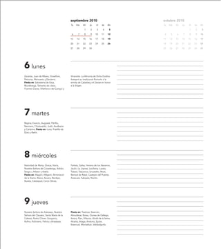 septiembre 2010                               octubre 2010
                                           lu   ma      mi     ju     vi    sa     do    lu   ma   mi   ju   vi   sa   do

                                                         1      2      3      4     5                        1    2     3

                                            6      7     8      9    10     11     12    4     5   6    7    8    9    10

                                           13    14     15     16    17     18     19    11   12   13   14   15   16   17

                                           20    21     22     23    24     25     26    18   19   20   21   22   23   24

                                           27    28     29     30                        25   26   27   28   29   30   31




6 lunes
Zacarías, Juan de Ribera, Onesíforo,       Vinaceite. La Almunia de Doña Godina
Petronio, Manuseto y Eleuterio.            festejará su tradicional Romería a la
Fiesta en: Salvatierra de Esca,            ermita de Cabañas y el Danze en honor
Munébrega, Tamarite de Litera,             a la Virgen.
Fuentes Claras, Villafranca del Campo y




7 martes
Regina, Evorcio, Augustal, Pánfilo,
Nemorio, Clodovaldo, Judit, Analberta
y Carísima. Fiesta en: Luna, Pradilla de
Ebro y Rañín.




8 miércoles
Natividad de María, Gracia, Nuria,         Farlete, Gelsa, Herrera de los Navarros,
Nuestra Señora de Covadonga, Adrián,       Jaulín, La Joyosa, Leciñena, Luesia,
Sergio I, Néstor y Adela.                  Tobed, Tabuenca, Uncastillo, Muel,
Fiesta en: Alagón, Alfajarín, Almonacid    Bentué de Rasal, Castejón del Puente,
de la Sierra, Ateca, Azuara, Berdejo,      Arascués, Sabayés, Nocito.
Bureta, Calatayud, Cinco Olivas,




9 jueves
Nuestra Señora de Aránzazu, Nuestra        Fiesta en: Trasmoz, Sisamón,
Señora del Claustro, Santa María de la     Almudévar, Borau, Gurrea de Gállego,
Cabeza, Pedro Claver, Gorgonio,            Ibieca, Plan, Villanúa, Alcalá de la Selva,
Rufino, Rufiniano, Felicia y Anastasia.    Alcañiz, Aliaga, Andorra, Ejulve,
                                           Estercuel, Montalbán, Valdealgorfa.
 