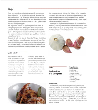 El ajo
El ajo es un condimento indispensable en la cocina proce-           den comprar durante todo el año. Si bien, en los meses de
dente del centro y sur de Asia desde donde se propagó al            primavera se encuentran en el mercado los ajos tiernos que
área mediterránea y de ahí al resto del mundo. De hecho, se         tienen un sabor y aroma mucho más sutil y que resultan
cultiva desde hace miles de años en muy diversos puntos del         especialmente apropiados para las ensaladas y como ingre-
planeta. Hay constancia de que unos 3.000 a. C. ya se consu-        diente de revueltos y salteados.
mía en la India y en Egipto.                                        Constituyen un ingrediente fundamental en la cocina medi-
A lo largo de la historia los egipcios predicaban sobre el          terránea y forman parte de recetas ancestrales como la salsa
valor y las propiedades del ajo y los atletas olímpicos de          alioli, la sopa de ajo, el ajo pringue o la pasta con ajo y pere-
Grecia lo masticaban antes de competir. Hasta se le ha lle-         jil en Aragón conocida como ajoaceite.
gado a atribuir poderes para combatir males sobrenaturales
y en los años más oscuros se decía que ayudaba a mantener
lejos a los vampiros.
Dejando de lado este tipo de “leyendas”, lo que si está claro
es que el ajo tiene propiedades que favorecen el buen fun-
cionamiento del corazón y que, junto con los cítricos, naran-
jas y limones, ayuda a protegerse de los costipados y la tos.
Los ajos que normalmente consumimos son secos y se pue-



¿sabía usted?

Hay un refrán que dice “ajo       quitando la semilla central. El
cocido, ajo perdido”. Y es que    segundo, el del mal aliento que
para aprovechar mejor todas sus   provoca el componente de azufre
propiedades es mejor comerlo      que tiene el ajo, se puede com-
crudo aunque mucha gente se       batir tomando zumo de limón
muestra reacia porque de esta     recién exprimido, masticando      receta                             Ingredientes
manera conllevan una digestión    una ramita de perejil, tomando                                       para 4 personas
                                                                                                       8 codornices
más pesada y ocasiona proble-     una cucharadita de miel o
                                                                    Codornices                         4 dientes de ajo
mas de aliento. El primer pro-    bebiendo leche o vino tinto.
                                                                    a la vinagreta                     1 cebolla mediana
                                                                                                       1 cucharada de vinagre
blema se puede solucionar
                                                                                                       1 tomate
                                                                                                       ? litro de agua
                                                                                                       1 ramita de tomillo
                                                                                                       Aceite y sal

                                                                    Elaboración
                                                                    Las codornices, después de desplumadas y limpias, se
                                                                    sazonan y se fríen en una sartén con suficiente aceite. Una
                                                                    vez hechas se escurren y se reservan en una tartera de
                                                                    barro. En el aceite de freír se rehogan la cebolla cortada a
                                                                    gajos, los dientes de ajo enteros y un tomate triturado.
                                                                    Cuando el sofrito está listo se agrega a la tartera de barro,
                                                                    en la que se vierte el vinagre y el agua que ha hervido pre-
                                                                    viamente con el tomillo, y se deja cocer todo durante unos
                                                                    quince minutos.
 