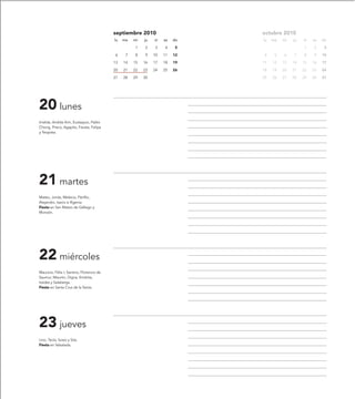 septiembre 2010                    octubre 2010
                                           lu   ma   mi   ju   vi   sa   do   lu   ma   mi   ju   vi   sa   do

                                                     1    2    3    4     5                       1    2     3

                                           6     7   8    9    10   11   12   4     5   6    7    8    9    10

                                           13   14   15   16   17   18   19   11   12   13   14   15   16   17

                                           20   21   22   23   24   25   26   18   19   20   21   22   23   24

                                           27   28   29   30                  25   26   27   28   29   30   31




20 lunes
Imelda, Andrés Kim, Eustaquio, Pablo
Chong, Prisco, Agapito, Fausta, Felipa
y Teopista.




21 martes
Mateo, Jonás, Melecio, Pánfilo,
Alejandro, Isacio e Ifigenia.
Fiesta en San Mateo de Gállego y
Monzón.




22 miércoles
Mauricio, Félix I, Santino, Florencio de
Saumur, Maurón, Digna, Emérita,
Iraides y Salaberga.
Fiesta en Santa Cruz de la Serós.




23 jueves
Lino, Tecla, Sosio y Sita.
Fiesta en Valsalada.
 