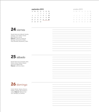 septiembre 2010                    octubre 2010
                                        lu   ma   mi   ju   vi   sa   do   lu   ma   mi   ju   vi   sa   do

                                                  1    2    3    4     5                       1    2     3

                                        6     7   8    9    10   11   12   4     5   6    7    8    9    10

                                        13   14   15   16   17   18   19   11   12   13   14   15   16   17

                                        20   21   22   23   24   25   26   18   19   20   21   22   23   24

                                        27   28   29   30                  25   26   27   28   29   30   31




24 viernes
Nuestra Señora de la Merced, Gerardo,
Andoquio, Tirso, Pacífico, Vicente
María Strambi y Ludmila.
Fiesta en: La Almunia, Aranda de
Moncayo, Cervera de la Cañada,
Grisel, Monterde, Montesusín y Odón.




25 sábado
Nuestra Señora de la Fuensanta, Santa
Pantaria, Aurea, Cleofás y Nuestra
Señora de la Misericordia.
Fiesta en: La Almunia, Alacón.




26 domingo
Cosme, Damián, Cipriano, Amancio,
Eusebio, Calistrato, Nilo, Emerano y
Justina. Fiesta en: Alberite de San
Juan, Arándiga y La Codoñera.
 