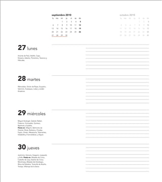 septiembre 2010                    octubre 2010
                                            lu   ma   mi   ju   vi   sa   do   lu   ma   mi   ju   vi   sa   do

                                                      1    2    3    4     5                       1    2     3

                                            6     7   8    9    10   11   12   4     5   6    7    8    9    10

                                            13   14   15   16   17   18   19   11   12   13   14   15   16   17

                                            20   21   22   23   24   25   26   18   19   20   21   22   23   24

                                            27   28   29   30                  25   26   27   28   29   30   31




27 lunes
Vicente de Paúl, Adolfo, Cayo,
Elceario, Aderito, Florentino, Terencio y
Hiltrudes.




28 martes
Wenceslao, Simón de Rojas, Exuperio,
Salomón, Eustaquia, Lioba y Jordán
Ansalone.




29 miércoles
Miguel Arcángel, Gabriel, Rafael,
Fraterno, Grimoaldo, Quiríaco,
Ripsimes y Gudelia.
Fiesta en: Alfajarín, Belmonte de
Gracián, Biota, Bubierca, Chodes,
Fayón, Grisén, Mezalocha, Talamantes,
Vistabella y Fuencalderas, y Arguis.




30 jueves
Jerónimo, Honorio, Gregorio, Leopardo
y Sofía. Fiesta en: Albalate de Cinca,
Castiello de Jaca, Estiche de Cinca,
Montmesa, Albalate del Arzobispo,
Mora de Rubielos, Torrecilla de Alcañiz,
Torrijas, Villarroya de la Sierra.
 