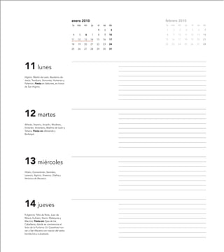 enero 2010                         febrero 2010
                                           lu   ma   mi   ju   vi   sa   do   lu   ma   mi   ju   vi   sa   do

                                                               1    2     3   1     2   3    4    5    6     7

                                           4     5   6    7    8    9    10   8     9   10   11   12   13   14

                                           11   12   13   14   15   16   17   15   16   17   18   19   20   21

                                           18   19   20   21   22   23   24   22   23   24   25   26   27   28

                                           25   26   27   28   29   30   31




11 lunes
Higinio, Martín de León, Bautismo de
Jesús, Teodosio, Honorata, Hortensia y
Palemón. Fiesta en Valtorres, en honor
de San Higinio.




12 martes
Alfredo, Nazario, Arcadio, Modesto,
Victorián, Victoriano, Martino de León y
Tatiana. Fiesta en: Abizanda y
Berbegal.




13 miércoles
Hilario, Gumersindo, Servideo,
Leoncio, Agricio, Vivencio, Glafira y
Verónica de Benasco.




14 jueves
Fulgencio, Félix de Nola, Juan de
Ribera, Eufrasio, Dacio, Malaquías y
Macrina. Fiesta en: Ejea de los
Caballeros, donde se conmemora el
Voto de la Purísima. En Castellote hon-
ran a San Macario con roscón del santo
bendecido y subastado.
 