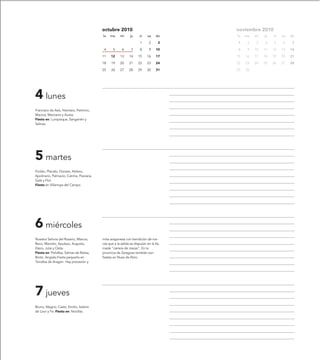 octubre 2010                                 noviembre 2010
                                           lu   ma      mi     ju     vi    sa    do    lu   ma   mi   ju   vi   sa   do

                                                                      1      2     3    1     2    3   4    5    6     7

                                            4     5      6      7     8      9    10    8     9   10   11   12   13   14

                                           11    12     13    14     15    16     17    15   16   17   18   19   20   21

                                           18    19     20    21     22    23     24    22   23   24   25   26   27   28

                                           25    26     27    28     29    30     31    29   30




4 lunes
Francisco de Asís, Hieroteo, Petronio,
Marcos, Marciano y Aurea.
Fiesta en: Lumpiaque, Sangarrén y
Salinas.




5 martes
Froilán, Plácido, Donato, Atilano,
Apolinario, Palmacio, Catrina, Flaviana,
Gala y Flor.
Fiesta en Villarroya del Campo.




6 miércoles
Nuestra Señora del Rosario, Marcos,        misa aragonesa con bendición de ros-
Baco, Marcelo, Apuleyo, Augusto,           cas que a la salida se disputan en la lla-
Elano, Julia y Osita.                      mada “carrera de roscas”. En la
Fiesta en: Peñalba, Salinas de Bielsa,     provincia de Zaragoza también son
Broto, Angüés.Fiesta pequeña en            fiestas en Nuez de Ebro.
Torralba de Aragón. Hay procesión y




7 jueves
Bruno, Magno, Casto, Emilio, Isidoro
de Loor y Fe. Fiesta en: Novillas.
 