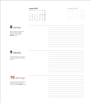 octubre 2010                       noviembre 2010
                                        lu   ma   mi   ju   vi   sa   do   lu   ma   mi   ju   vi   sa   do

                                                            1    2     3   1     2    3   4    5    6     7

                                         4    5   6    7    8    9    10   8     9   10   11   12   13   14

                                        11   12   13   14   15   16   17   15   16   17   18   19   20   21

                                        18   19   20   21   22   23   24   22   23   24   25   26   27   28

                                        25   26   27   28   29   30   31   29   30




8 viernes
Brígida de Suecia, Sergio, Simeón,
Demetrio, Néstor, Reparada,
Benedicta, Lorenza y Thais.
Fiesta en: Loarre.




9 sábado
Dionisio Areopagita, Juan Leonardi,
Luis Bertrán, Abraham, Publia, Sara y
Atanasia.




10 domingo
Tomás de Villanueva, Nuestra Señora
del Remedio, Hugolino, Gereón,
Eulampio y Eulampia. Fiesta en Fraga.
 