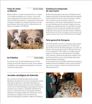 Feria de otoño                             mes de octubre      Comienza la temporada
en Biescas                                                     de caza menor
Biescas celebra en octubre su tradicional feria con exposi-    Se abre el periodo para la caza menor. El INAGA, Instituto
ción y subasta de ganado ovino y vacuno, concurso de           Aragonés de Gestión Ambiental, dependiente del departa-
quesos, degustaciones de setas y ternera y exposición y        mento de Medio Ambiente, ofrece a través de una aplica-
venta de productos artesanos. La organización incluye cada     ción en Internet a la que se accede a través de
año alguna novedad como el espacio dedicado a los deri-        www.aragon.es, información sobre la gestión de los cotos
vados del pato. Más información en el Ayuntamiento de          de caza y estadísticas de la actividad cinegética, terrenos
Biescas en el teléfono 974 485 002.                            cinegéticos y resultados de caza. En este enlace se puede
                                                               conseguir información sobre los resultados de caza de la
                                                               temporada anterior para las distintas especies cinegéticas,
                                                               clasificados por términos municipales, comarcas, provincias
                                                               o para el conjunto de la Comunidad Autónoma de Aragón.



                                                               Feria general de Zaragoza
                                                               Las Fiestas del Pilar continúan en Zaragoza y dejan espacio
                                                               en su programación para la gastronomía. Durante estos
                                                               días de fiestas la Feria General de Zaragoza, uno de los cer-
                                                               támenes más importantes de todo el calendario ferial que
                                                               inició su andadura en 1941, dedica un completo espacio
                                                               expositivo a los sectores de la alimentación, las bebidas,
                                                               vinos, artesanía y alimentos de elaboración artesana consi-
En Poleñino                                 12 de octubre      guiendo que el buen comer y el buen beber estén estre-
                                                               chamente ligados a los festejos.
En el barrio nuevo de esta localidad oscense el 12 de          A esto hay que sumar el completo plantel de restaurantes y
octubre se encienden hogueras y se asan carnes, patatas,       establecimientos de hostelería con que cuenta la capital y
membrillos y otros productos que degustan los vecinos y        que tanto de cuchara y mantel como de tapeo hacen las
visitantes de este pueblo.                                     delicias del personal.




Jornadas micológicas de Sobrarbe
Dan comienzo en el Valle de Gistau las XI Jornadas
Micológicas de Sobrarbe en las que se recolectarán más de
100 especies diferentes. La Asociación Micológica de
Sobrarbe impulsa esta iniciativa que tiene por objetivo la
creación de un Parque Micológico que ponga los cimientos
necesarios para conseguir un desarrollo sostenible de la
comarca, a través de la creación de pequeñas industrias
dedicadas a la recogida, clasificación, distribución y venta
de productos micológicos. Para más información:
Asociación Micológica de Sobrarbe. Teléfono 974.500 023
 