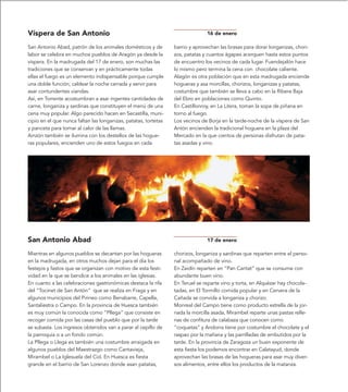 Víspera de San Antonio                                                         16 de enero

San Antonio Abad, patrón de los animales domésticos y de         barrio y aprovechan las brasas para dorar longanizas, chori-
labor se celebra en muchos pueblos de Aragón ya desde la         zos, patatas y cuantos ágapes acerquen hasta estos puntos
víspera. En la madrugada del 17 de enero, son muchas las         de encuentro los vecinos de cada lugar. Fuendejalón hace
tradiciones que se conservan y en prácticamente todas            lo mismo pero termina la cena con chocolate caliente.
ellas el fuego es un elemento indispensable porque cumple        Alagón es otra población que en esta madrugada enciende
una doble función; caldear la noche cerrada y servir para        hogueras y asa morcillas, chorizos, longanizas y patatas,
asar contundentes viandas.                                       costumbre que también se lleva a cabo en la Ribera Baja
Así, en Torrente acostumbran a asar ingentes cantidades de       del Ebro en poblaciones como Quinto.
carne, longaniza y sardinas que constituyen el menú de una       En Castillonroy, en La Litera, toman la sopa de piñana en
cena muy popular. Algo parecido hacen en Secastilla, muni-       torno al fuego.
cipio en el que nunca faltan las longanizas, patatas, tortetas   Los vecinos de Borja en la tarde-noche de la víspera de San
y panceta para tomar al calor de las llamas.                     Antón encienden la tradicional hoguera en la plaza del
Ainzón también se ilumina con los destellos de las hogue-        Mercado en la que cientos de personas disfrutan de pata-
ras populares, encienden uno de estos fuegos en cada             tas asadas y vino.




San Antonio Abad                                                               17 de enero

Mientras en algunos pueblos se decantan por las hogueras         chorizos, longaniza y sardinas que reparten entre el perso-
en la madrugada, en otros muchos dejan para el día los           nal acompañado de vino.
festejos y fastos que se organizan con motivo de esta festi-     En Zaidín reparten en “Pan Caritat” que se consume con
vidad en la que se bendice a los animales en las iglesias.       abundante buen vino.
En cuanto a las celebraciones gastronómicas destaca la rifa      En Teruel se reparte vino y torta, en Alquézar hay chocola-
del “Tocinet de San Antón” que se realiza en Fraga y en          tadas, en El Tormillo comida popular y en Cervera de la
algunos municipios del Pirineo como Benabarre, Capella,          Cañada se convida a longaniza y chorizo.
Santaliestra o Campo. En la provincia de Huesca también          Monreal del Campo tiene como producto estrella de la jor-
es muy común la conocida como “Pllega” que consiste en           nada la morcilla asada, Mirambel reparte unas pastas relle-
recoger comida por las casas del pueblo que por la tarde         nas de confitura de calabaza que conocen como
se subasta. Los ingresos obtenidos van a parar al cepillo de     “coquetas” y Andorra tiene por costumbre el chocolate y el
la parroquia o a un fondo común.                                 raspao por la mañana y las parrilladas de embutidos por la
La Pllega o Llega es también una costumbre arraigada en          tarde. En la provincia de Zaragoza un buen exponente de
algunos pueblos del Maestrazgo como Cantavieja,                  esta fiesta los podemos encontrar en Calatayud, donde
Mirambel o La Iglesuela del Cid. En Huesca es fiesta             aprovechan las brasas de las hogueras para asar muy diver-
grande en el barrio de San Lorenzo donde asan patatas,           sos alimentos, entre ellos los productos de la matanza.
 