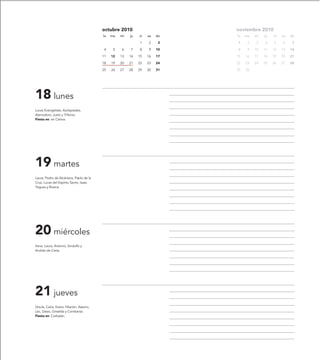 octubre 2010                       noviembre 2010
                                            lu   ma   mi   ju   vi   sa   do   lu   ma   mi   ju   vi   sa   do

                                                                1    2     3   1     2    3   4    5    6     7

                                             4    5   6    7    8    9    10   8     9   10   11   12   13   14

                                            11   12   13   14   15   16   17   15   16   17   18   19   20   21

                                            18   19   20   21   22   23   24   22   23   24   25   26   27   28

                                            25   26   27   28   29   30   31   29   30




18 lunes
Lucas Evangelista, Asclepiades,
Atenodoro, Justo y Trifonia.
Fiesta en: en Cetina.




19 martes
Laura, Pedro de Alcántara, Pablo de la
Cruz, Lucas del Espíritu Santo, Isaac
Yogues y Rosina.




20 miércoles
Irene, Laura, Artemio, Sindulfo y
Andrés de Creta.




21 jueves
Úrsula, Celia, Viator, Hilarión, Asterio,
Lec, Dasio, Griselda y Constanza.
Fiesta en: Corbalán.
 