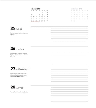 octubre 2010                       noviembre 2010
                                           lu   ma   mi   ju   vi   sa   do   lu   ma   mi   ju   vi   sa   do

                                                               1    2     3   1     2    3   4    5    6     7

                                            4    5   6    7    8    9    10   8     9   10   11   12   13   14

                                           11   12   13   14   15   16   17   15   16   17   18   19   20   21

                                           18   19   20   21   22   23   24   22   23   24   25   26   27   28

                                           25   26   27   28   29   30   31   29   30




25 lunes
Evaristo, Luciano, Marciano, Rogaciano
y Rústico.




26 martes
Vicente, Sabina, Florentino, Gaudioso,
Elesbaan, Cristeta, Capitolina, Eroteida
y Emelina.




27 miércoles
Simón Cananeo, Judas Tadeo, Cirilo,
Alfredo el Grande, Anastasia, Cirila y
Hermelinda. Fiesta en Cretas.




28 jueves
Narciso, Maximiliano, Zenobio, Eusebia.
 