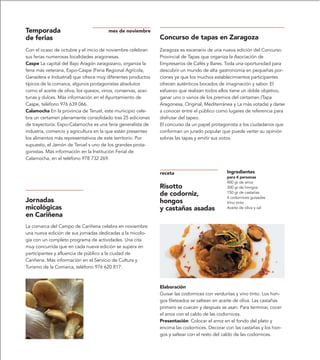 Temporada                              mes de noviembre
de ferias                                                      Concurso de tapas en Zaragoza
Con el ocaso de octubre y el inicio de noviembre celebran      Zaragoza es escenario de una nueva edición del Concurso
sus ferias numerosas localidades aragonesas.                   Provincial de Tapas que organiza la Asociación de
Caspe La capital del Bajo Aragón zaragozano, organiza la       Empresarios de Cafés y Bares. Toda una oportunidad para
feria más veterana, Expo-Caspe (Feria Regional Agrícola,       descubrir un mundo de alta gastronomía en pequeñas por-
Ganadera e Industrial) que ofrece muy diferentes productos     ciones ya que los muchos establecimientos participantes
típicos de la comarca, algunos protagonistas absolutos         ofrecen auténticos bocados de imaginación y sabor. El
como el aceite de oliva, los quesos, vinos, conservas, acei-   esfuerzo que realizan todos ellos tiene un doble objetivo,
tunas y dulces. Más información en el Ayuntamiento de          ganar uno o varios de los premios del certamen (Tapa
Caspe, teléfono 976 639 066.                                   Aragonesa, Original, Mediterránea y La más votada) y darse
Calamocha En la provincia de Teruel, este municipio cele-      a conocer entre el público como lugares de referencia para
bra un certamen plenamente consolidado tras 25 ediciones       disfrutar del tapeo.
de trayectoria. Expo-Calamocha es una feria generalista de     El concurso da un papel protagonista a los ciudadanos que
industria, comercio y agricultura en la que están presentes    conforman un jurado popular que puede verter su opinión
los alimentos más representativos de este territorio. Por      sobras las tapas y emitir sus votos.
supuesto, el Jamón de Teruel s uno de los grandes prota-
gonistas. Más información en la Institución Ferial de
Calamocha, en el teléfono 978 732 269.


                                                               receta                          Ingredientes
                                                                                               para 4 personas
                                                                                               400 gr de arroz
                                                               Risotto                         300 gr de hongos
                                                               de codorniz,                    150 gr de castañas
                                                                                               4 codornices guisadas
Jornadas                                                       hongos                          Vino tinto
micológicas                                                    y castañas asadas               Aceite de oliva y sal
en Cariñena
La comarca del Campo de Cariñena celebra en noviembre
una nueva edición de sus jornadas dedicadas a la micolo-
gía con un completo programa de actividades. Una cita
muy concurrida que en cada nueva edición se supera en
participantes y afluencia de público a la ciudad de
Cariñena. Más información en el Servicio de Cultura y
Turismo de la Comarca, teléfono 976 620 817.



                                                               Elaboración
                                                               Guisar las codornices con verduritas y vino tinto. Los hon-
                                                               gos fileteados se saltean en aceite de oliva. Las castañas
                                                               primero se cuecen y después se asan. Para terminar, cocer
                                                               el arroz con el caldo de las codornices.
                                                               Presentación: Colocar el arroz en el fondo del plato y
                                                               encima las codornices. Decorar con las castañas y los hon-
                                                               gos y saltear con el resto del caldo de las codornices.
 