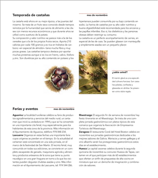 Temporada de castañas                                                  mes de noviembre

La castaña está ahora en su mejor época, a las puertas del      hipertensos pueden consumirla por su bajo contenido en
invierno. Se trata de un fruto seco conocido desde tiempos      sodio. La harina de castañas por su alto valor nutritivo y
remotos por la humanidad que servía de alimento a las cla-      buena digestibilidad está recomendada para los ancianos y
ses con menos recursos económicos y que durante años se         las papillas infantiles. Eso sí, los diabéticos y las personas
utilizó como sustituto de la patata.                            obesas deben restringir su consumo.
Su composición y valor nutritivo se parece más a la de los      La castaña es un perfecto acompañamiento de carnes, en
cereales que a la de los propios frutos secos. Aporta 210       especial de las de caza. Se pueden glasear con mantequilla
calorías por cada 100 gramos y es rica en hidratos de car-      y simplemente asadas son un pequeño placer.
bono –en especial de almidón– tiene mucha fibra y muy
pocas grasas. Las castañas tampoco destaca por aportar
muchas proteínas aunque si es rica en hierro, calcio, fósforo
y zinc. Son diuréticas por su alto contenido en potasio y los




                                                                                                 ¿sabía usted?

                                                                                                 El marrón glacé es una especiali-
                                                                                                 dad culinaria francesa. Son casta-
                                                                                                 ñas peladas, confitadas y
                                                                                                 glaseadas en almíbar. Se presen-
                                                                                                 tan como dulce regalo.




Ferias y eventos                        mes de noviembre

Aguaviva La localidad turolense celebra su feria de produc-     Maestrazgo El segundo fin de semana de noviembre hay
tos agroalimentarios y servicios del medio rural, un certa-     fiesta itinerante en el Maestrazgo. Se trata de una com-
men que inició su andadura en 1994 y que se ha convertido       pleta jornada gastronómica con platos típicos de esta
en una importante cita ferial, muy especialmente para los       comarca que organiza la Asociación de Empresarios
habitantes de esta zona de la provincia. Más información en     Turísticos del Maestrazgo.
el Ayuntamiento de Aguaviva, teléfono 978 848 234.              Zaragoza El restaurante Coral del Hotel Boston celebra en
Lascuarre Organiza en estas fechas una importante feria         noviembre sus jornadas gastronómicas dedicadas a los
cuyos orígenes se pierden en el tiempo. En la actualidad el     mejores sabores de Galicia. Mariscos y carnes gallegas y el
certamen está concentrado en una sola jornada, en el            vino albariño serán los protagonistas gastronómicos estos
marco de la festividad de San Martín. El recinto ferial, muy    días en el establecimiento.
concurrido en todas sus ediciones, se convierte en un com-      Huesca La capital oscense celebra durante la segunda
pleto escaparate de ganado, maquinaria agrícola y alimen-       quincena de noviembre su concurso Huesca de Tapas, cer-
tos y productos artesanos de la zona que tiene su punto         tamen en el que participan más de 60 establecimientos
neurálgico en una gran hoguera en torno a la que los visi-      que ofertan un sinfín de propuestas de alta cocina en
tantes pueden degustar chuletas asadas y vino. Más infor-       miniatura que son un derroche de imaginación y combina-
mación en el Ayuntamiento de Lascuarre, tel. 974 544 286.       ción de sabores.
 