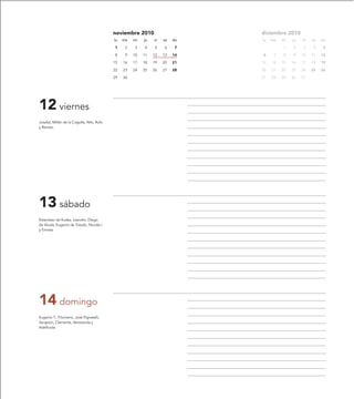 noviembre 2010                     diciembre 2010
                                            lu   ma   mi   ju   vi   sa   do   lu   ma   mi   ju   vi   sa   do

                                            1     2    3   4    5    6     7             1    2    3     4    5

                                            8     9   10   11   12   13   14   6     7   8    9    10   11   12

                                            15   16   17   18   19   20   21   13   14   15   16   17   18   19

                                            22   23   24   25   26   27   28   20   21   22   23   24   25   26

                                            29   30                            27   28   29   30   31




12 viernes
Josafat, Millán de la Cogolla, Nilo, Rufo
y Renato.




13 sábado
Estanislao de Koska, Leandro, Diego
de Alcalá, Eugenio de Toledo, Nicolás I
y Ennata.




14 domingo
Eugenio T., Filomeno, José Pignatelli,
Serapión, Clemente, Veneranda y
Adeltruda.
 
