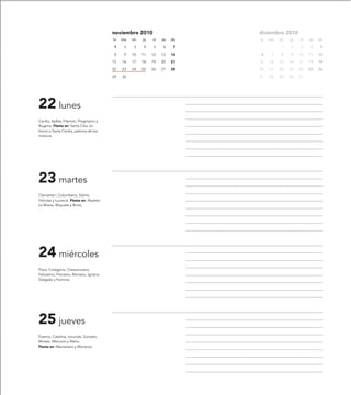 noviembre 2010                     diciembre 2010
                                            lu   ma   mi   ju   vi   sa   do   lu   ma   mi   ju   vi   sa   do

                                            1     2    3   4    5    6     7             1    2    3     4    5

                                            8     9   10   11   12   13   14   6     7   8    9    10   11   12

                                            15   16   17   18   19   20   21   13   14   15   16   17   18   19

                                            22   23   24   25   26   27   28   20   21   22   23   24   25   26

                                            29   30                            27   28   29   30   31




22 lunes
Cecilia, Apfías, Filemón, Pragmacio y
Rogerio. Fiesta en: Santa Cilia, en
honor a Santa Cecilia, patrona de los
músicos.




23 martes
Clemente I, Columbano, Sisinio,
Felicitas y Lucrecia. Fiesta en: Aladrén,
La Muela, Moyuela y Broto.




24 miércoles
Flora, Crisógono, Crescenciano,
Felicísimo, Porciano, Romano, Ignacio
Delgado y Fermina.




25 jueves
Erasmo, Catalina, Jocunda, Gonzalo,
Moisés, Mercurio y Alano.
Fiesta en: Manzanera y Marracos.
 