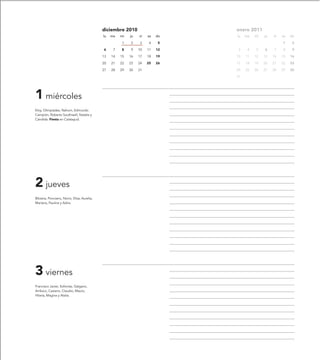 diciembre 2010                     enero 2011
                                           lu   ma   mi   ju   vi   sa   do   lu   ma   mi   ju   vi   sa   do

                                                     1    2    3     4    5                            1     2

                                           6     7   8    9    10   11   12    3    4   5    6    7    8     9

                                           13   14   15   16   17   18   19   10   11   12   13   14   15   16

                                           20   21   22   23   24   25   26   17   18   19   20   21   22   23

                                           27   28   29   30   31             24   25   26   27   28   29   30

                                                                              31




1 miércoles
Eloy, Olimpíades, Nahum, Edmundo
Campión, Roberto Southwell, Natalia y
Cándida. Fiesta en Calatayud.




2 jueves
Bibiana, Ponciano, Nono, Elisa, Aurelia,
Mariana, Paulina y Adria.




3 viernes
Francisco Javier, Sofonías, Galgano,
Ambico, Casiano, Claudio, Mauro,
Hilaria, Magina y Atalia.
 