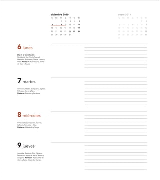 diciembre 2010                     enero 2011
                                         lu   ma   mi   ju   vi   sa   do   lu   ma   mi   ju   vi   sa   do

                                                   1    2    3     4    5                            1     2

                                         6     7   8    9    10   11   12    3    4   5    6    7    8     9

                                         13   14   15   16   17   18   19   10   11   12   13   14   15   16

                                         20   21   22   23   24   25   26   17   18   19   20   21   22   23

                                         27   28   29   30   31             24   25   26   27   28   29   30

                                                                            31




6 lunes
Día de la Constitución
Nicolás de Bari, Pedro Pascual,
Mayórico, Policronio, Dativa, Leoncia,
Asela. Fiesta en: Puendeluna, Velilla
de Ebro y Azuara.




7 martes
Ambrosio, Martín, Eutiquiano, Agatón,
Policarpo, Siervo y Fara.
Fiesta en: Bisimbre y Escalona.




8 miércoles
Inmaculada Concepción, Eucario,
Sofronio, Romarico y Ester.
Fiesta en: Maluenda y Tierga.




9 jueves
Leocadia, Restituto, Siro, Cipriano,
Bernardino María de Jesús, Valeria y
Gorgonia. Fiesta en: Paracuellos de
Jiloca y Santa Eulalia del Campo.
 
