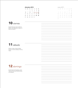 diciembre 2010                     enero 2011
                                           lu   ma   mi   ju   vi   sa   do   lu   ma   mi   ju   vi   sa   do

                                                     1    2    3     4    5                            1     2

                                           6     7   8    9    10   11   12    3    4   5    6    7    8     9

                                           13   14   15   16   17   18   19   10   11   12   13   14   15   16

                                           20   21   22   23   24   25   26   17   18   19   20   21   22   23

                                           27   28   29   30   31             24   25   26   27   28   29   30

                                                                              31




10 viernes
Nuestra Señora de Loreto, Eulalia de
Mérida, Julia, Melquíades, Gregorio III,
Mercurio y Gemelo.




11 sábado
Dámaso I, Sabino, Daniel el Estilita,
Eutiquio, Funciano, Barsabás, Victorio y
Trasón.




12 domingo
Nuestra Señora de Guadalupe, Juana
Francisca Fremiot de Chantal, Dionisia
y Hermógenes.
 