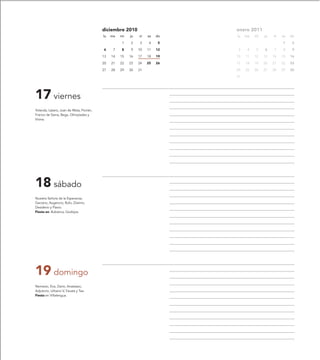 diciembre 2010                     enero 2011
                                          lu   ma   mi   ju   vi   sa   do   lu   ma   mi   ju   vi   sa   do

                                                    1    2    3     4    5                            1     2

                                          6     7   8    9    10   11   12    3    4   5    6    7    8     9

                                          13   14   15   16   17   18   19   10   11   12   13   14   15   16

                                          20   21   22   23   24   25   26   17   18   19   20   21   22   23

                                          27   28   29   30   31             24   25   26   27   28   29   30

                                                                             31




17 viernes
Yolanda, Lázaro, Juan de Mata, Florián,
Franco de Siena, Bega, Olimpíades y
Vivina.




18 sábado
Nuestra Señora de la Esperanza,
Gaciano, Augencio, Rufo, Zósimo,
Desiderio y Flavio.
Fiesta en: Bubierca, Godojos.




19 domingo
Nemesio, Eva, Darío, Anastasio,
Adjutorio, Urbano V, Fausta y Tea.
Fiesta en Villalengua.
 