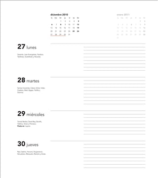 diciembre 2010                     enero 2011
                                           lu   ma   mi   ju   vi   sa   do   lu   ma   mi   ju   vi   sa   do

                                                     1    2    3     4    5                            1     2

                                           6     7   8    9    10   11   12    3    4   5    6    7    8     9

                                           13   14   15   16   17   18   19   10   11   12   13   14   15   16

                                           20   21   22   23   24   25   26   17   18   19   20   21   22   23

                                           27   28   29   30   31             24   25   26   27   28   29   30

                                                                              31




27 lunes
Gerardo, Juan Evangelista, Teodoro,
Teófanes, Godofredo y Nicerata.




28 martes
Santos Inocentes, Cástor, Víctor, Indes,
Cesáreo, Abel, Ágape, Teófila y
Dómina.




29 miércoles
Tomás Becket, David Rey, Ebrulfo,
Trófimo, Víctor y Primiano.
Fiesta en: Layana.




30 jueves
Raúl, Sabino, Honorio, Exuperancio,
Venustiano, Mansueto, Rainerio y Anisia.
 