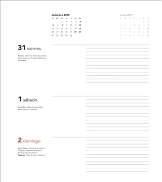 diciembre 2010                     enero 2011
                                           lu   ma   mi   ju   vi   sa   do   lu   ma   mi   ju   vi   sa   do

                                                     1    2    3     4    5                            1     2

                                           6     7   8    9    10   11   12    3    4   5    6    7    8     9

                                           13   14   15   16   17   18   19   10   11   12   13   14   15   16

                                           20   21   22   23   24   25   26   17   18   19   20   21   22   23

                                           27   28   29   30   31             24   25   26   27   28   29   30

                                                                              31




31 viernes
Silvestre, Sabiniano, Potenciano, Atalo,
Sexto, Minervivo, Columba, Melania y
Nominanda.




1 sábado
Santa María Madre de Jesús, Eloy,
Jesús, Manuel, Concordio.




2 domingo
Basilio Magno, Venida de la Virgen a
Zaragoza, Gregorio Nacianceno,
Macario, Roquillo y Emma.
Fiesta en: Pozán de Vero y Fréscano.
 
