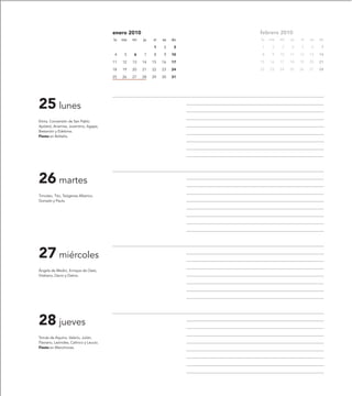 enero 2010                         febrero 2010
                                         lu   ma   mi   ju   vi   sa   do   lu   ma   mi   ju   vi   sa   do

                                                             1    2     3   1     2   3    4    5    6     7

                                         4     5   6    7    8    9    10   8     9   10   11   12   13   14

                                         11   12   13   14   15   16   17   15   16   17   18   19   20   21

                                         18   19   20   21   22   23   24   22   23   24   25   26   27   28

                                         25   26   27   28   29   30   31




25 lunes
Elvira, Conversión de San Pablo
Apóstol, Anamías, Juventino, Agape,
Bretanión y Edelvina.
Fiesta en Boltaña.




26 martes
Timoteo, Tito, Teógenes Alberico,
Gonzalo y Paula.




27 miércoles
Ángela de Medici, Enrique de Ossó,
Vitaliano, Dacio y Dativo.




28 jueves
Tomás de Aquino, Valerio, Julián,
Flaviano, Leónides, Calínico y Leucio.
Fiesta en Manchones.
 