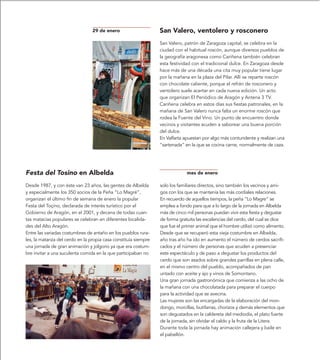 29 de enero                     San Valero, ventolero y rosconero
                                                                 San Valero, patrón de Zaragoza capital, se celebra en la
                                                                 ciudad con el habitual roscón, aunque diversos pueblos de
                                                                 la geografía aragonesa como Cariñena también celebran
                                                                 esta festividad con el tradicional dulce. En Zaragoza desde
                                                                 hace más de una década una cita muy popular tiene lugar
                                                                 por la mañana en la plaza del Pilar. Allí se reparte roscón
                                                                 con chocolate caliente, porque el refrán de rosconero y
                                                                 ventolero suele acertar en cada nueva edición. Un acto
                                                                 que organizan El Periódico de Aragón y Antena 3 TV.
                                                                 Cariñena celebra en estos días sus fiestas patronales, en la
                                                                 mañana de San Valero nunca falta un enorme roscón que
                                                                 rodea la Fuente del Vino. Un punto de encuentro donde
                                                                 vecinos y visitantes acuden a saborear una buena porción
                                                                 del dulce.
                                                                 En Valfarta apuestan por algo más contundente y realizan una
                                                                 “sartenada” en la que se cocina carne, normalmente de caza.




Festa del Tosino en Albelda                                                   mes de enero

Desde 1987, y con éste van 23 años, las gentes de Albelda        solo los familiares directos, sino también los vecinos y ami-
y especialmente los 350 socios de la Peña “Lo Magré”,            gos con los que se mantenía las más cordiales relaciones.
organizan el último fin de semana de enero la popular            En recuerdo de aquellos tiempos, la peña “Lo Magre” se
Festa del Toçino, declarada de interés turístico por el          emplea a fondo para que a lo largo de la jornada en Albelda
Gobierno de Aragón, en el 2001, y decana de todas cuan-          más de cinco mil personas puedan vivir esta fiesta y degustar
tas matacías populares se celebran en diferentes localida-       de forma gratuita las excelencias del cerdo, del cual se dice
des del Alto Aragón.                                             que fue el primer animal que el hombre utilizó como alimento.
Entre las variadas costumbres de antaño en los pueblos rura-     Desde que se recuperó esta vieja costumbre en Albelda,
les, la matanza del cerdo en la propia casa constituía siempre   año tras año ha ido en aumento el número de cerdos sacrifi-
una jornada de gran animación y jolgorio ya que era costum-      cados y el número de personas que acuden a presenciar
bre invitar a una suculenta comida en la que participaban no     este espectáculo y de paso a degustar los productos del
                                                                 cerdo que son asados sobre grandes parrillas en plena calle,
                                                                 en el mismo centro del pueblo, acompañados de pan
                                                                 untado con aceite y ajo y vinos de Somontano.
                                                                 Una gran jornada gastronómica que comienza a las ocho de
                                                                 la mañana con una chocolatada para preparar el cuerpo
                                                                 para la actividad que se avecina.
                                                                 Las mujeres son las encargadas de la elaboración del mon-
                                                                 dongo, morcillas, butifarras, chorizos y demás elementos que
                                                                 son degustados en la caldereta del mediodía, el plato fuerte
                                                                 de la jornada, sin olvidar el caldo y la fruta de la Litera.
                                                                 Durante toda la jornada hay animación callejera y baile en
                                                                 el pabellón.
 