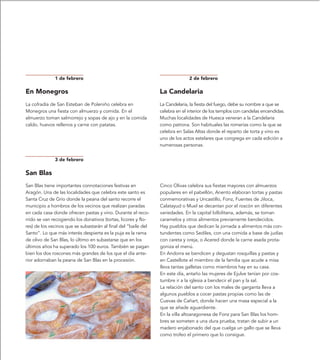 1 de febrero                                                    2 de febrero

En Monegros                                                     La Candelaria
La cofradía de San Esteban de Poleniño celebra en               La Candelaria, la fiesta del fuego, debe su nombre a que se
Monegros una fiesta con almuerzo y comida. En el                celebra en el interior de los templos con candelas encendidas.
almuerzo toman salmorrejo y sopas de ajo y en la comida         Muchas localidades de Huesca veneran a la Candelaria
caldo, huevos rellenos y carne con patatas.                     como patrona. Son habituales las romerías como la que se
                                                                celebra en Salas Altas donde el reparto de torta y vino es
                                                                uno de los actos estelares que congrega en cada edición a
                                                                numerosas personas.


              3 de febrero

San Blas
San Blas tiene importantes connotaciones festivas en            Cinco Olivas celebra sus fiestas mayores con almuerzos
Aragón. Una de las localidades que celebra este santo es        populares en el pabellón, Anento elaboran tortas y pastas
Santa Cruz de Grío donde la peana del santo recorre el          conmemorativas y Uncastillo, Fonz, Fuentes de Jiloca,
municipio a hombros de los vecinos que realizan paradas         Calatayud o Muel se decantan por el roscón en diferentes
en cada casa donde ofrecen pastas y vino. Durante el reco-      variedades. En la capital bilbilitana, además, se toman
rrido se van recogiendo los donativos (tortas, licores y flo-   caramelos y otros alimentos previamente bendecidos.
res) de los vecinos que se subastarán al final del “baile del   Hay pueblos que dedican la jornada a alimentos más con-
Santo”. Lo que más interés despierta es la puja es la rama      tundentes como Sediles, con una comida a base de judías
de olivo de San Blas, lo último en subastarse que en los        con careta y oreja, o Acered donde la carne asada prota-
últimos años ha superado los 100 euros. También se pagan        goniza el menú.
bien los dos roscones más grandes de los que el día ante-       En Andorra se bendicen y degustan rosquillas y pastas y
rior adornaban la peana de San Blas en la procesión.            en Castellote el miembro de la familia que acude a misa
                                                                lleva tantas galletas como miembros hay en su casa.
                                                                En este día, antaño las mujeres de Ejulve tenían por cos-
                                                                tumbre ir a la iglesia a bendecir el pan y la sal.
                                                                La relación del santo con los males de garganta lleva a
                                                                algunos pueblos a cocer pastas propias como las de
                                                                Cuevas de Cañart, donde hacen una masa especial a la
                                                                que se añade aguardiente.
                                                                En la villa altoaragonesa de Fonz para San Blas los hom-
                                                                bres se someten a una dura prueba, tratan de subir a un
                                                                madero enjabonado del que cuelga un gallo que se lleva
                                                                como trofeo el primero que lo consigue.
 