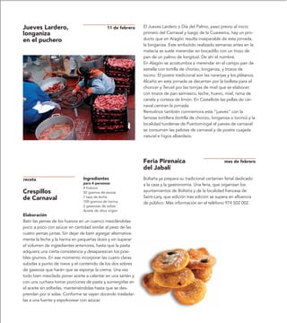 Jueves Lardero,                                11 de febrero   El Jueves Lardero o Día del Palmo, paso previo al inicio
longaniza                                                      primero del Carnaval y luego de la Cuaresma, hay un pro-
en el puchero                                                  ducto que en Aragón resulta inseparable de esta jornada,
                                                               la longaniza. Este embutido realizado semanas antes en la
                                                               matacía se suele merendar en bocadillo con un trozo de
                                                               pan de un palmo de longitud. De ahí el nombre.
                                                               En Alagón se acostumbra a merendar en el campo pan de
                                                               estrella con tortilla de chorizo, longaniza, y trozos de
                                                               tocino. El postre tradicional son las naranjas y los plátanos.
                                                               Alcañiz en esta jornada se decantan por la bolleta para el
                                                               choricer y Teruel por las torrijas de miel que se elaboran
                                                               con trozos de pan semiseco, leche, huevo, miel, rama de
                                                               canela y corteza de limón. En Castellote las pellas de car-
                                                               naval centran la jornada.
                                                               Remolinos también conmemora este “jueves” con la
                                                               famosa tortillera (tortilla de chorizo, longaniza o tocino) y la
                                                               localidad turolense de Puertomingal el jueves de carnaval
                                                               se consumen las pelotas de carnaval y de postre cuajada
                                                               natural e higos albardaos.




                                                               Feria Pirenaica                               mes de febrero
                                                               del Jabalí
receta                          Ingredientes                   Boltaña ya prepara su tradicional certamen ferial dedicado
                                para 4 personas                a la caza y la gastronomía. Una feria, que organizan los
                                4 huevos
Crespillos                      50 gramos de azúcar            ayuntamientos de Boltaña y de la localidad francesa de
de Carnaval                     1 taza de leche                Saint-Lary, que edición tras edición se supera en afluencia
                                100 gramos de harina           de público. Más información en el teléfono 974 502 002.
                                2 gaseosas de sobre
                                Aceite de oliva virgen
Elaboración
Batir las yemas de los huevos en un cuenco mezclándolas
poco a poco con azúcar en cantidad similar al peso de las
cuatro yemas juntas. Sin dejar de batir agregar alternativa-
mente la leche y la harina en pequeñas dosis y sin superar
el volumen de ingredientes anteriores, hasta que la pasta
adquiera una cierta consistencia y desaparezcan los posi-
bles grumos. En ese momento incorporar las cuatro claras
subidas a punto de nieve y el contenido de los dos sobres
de gaseosa que harán que se esponje la crema. Una vez
todo bien mezclado poner aceite a calentar en una sartén y
con una cuchara tomar porciones de pasta y sumergirlas en
el aceite sin soltarlas, manteniéndolas hasta que se des-
prendan por sí solas. Conforme se vayan dorando trasladar-
las a una fuente y espolvorear con azúcar.
 