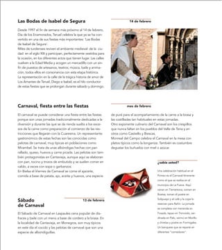 Las Bodas de Isabel de Segura                                                  14 de febrero

Desde 1997 el fin de semana más próximo al 14 de febrero,
Día de los Enamorados, Teruel celebra la que ya se ha con-
vertido en una de sus fiestas más importantes: ‘Las Bodas
de Isabel de Segura’.
Miles de turolenses reviven el ambiente medieval de la ciu-
dad en el siglo XIII y participan, perfectamente vestidos para
la ocasión, en los diferentes actos que tienen lugar. Las calles
vuelven a la Edad Media y acogen un mercadillo con un sin-
fín de puestos de artesanos, teatros, música, baile y anima-
ción, todos ellos en consonancia con esta etapa histórica.
La representación en la calle de la trágica historia de amor de
Los Amantes de Teruel, Diego e Isabel, es el hilo conductor
de estas fiestas que se prolongan durante sábado y domingo.




Carnaval, fiesta entre las fiestas                                           mes de febrero

El carnaval se puede considerar una fiesta entre las fiestas       de puré para el acompañamiento de la carne a la brasa y
porque son unas jornadas tradicionalmente dedicadas a la           las costilladas tan habituales en estas jornadas.
diversión y durante las que se da rienda suelta a los exce-        Otro exponente culinario del Carnaval son los crespillos
sos de la carne como preparación al comienzo de las res-           que nunca faltan en los pueblos del Valle de Tena y en
tricciones que llegarán con la Cuaresma. Un representante          otros como Castiello y Biescas.
gastronómico de estas fechas son las conocidas como                Monreal del Campo celebra el Carnaval en la mesa con
pelotas de carnaval, muy típicas en poblaciones como               platos típicos como la longaniza. También es costumbre
Mirambel. Se trata de unas albóndigas hechas con pan               degustar los buñuelos con miel o azúcar.
rallado, queso, huevos y carne picada. Las pelotas son tam-
bién protagonistas en Cantavieja, aunque aquí se elaboran
con pan, tocino y trozos de embutido y se suelen comer en                                         ¿sabía usted?
caldo, a veces con sopa o garbanzos.
En Bielsa el Viernes de Carnaval se come el ajaceite,                                             Una celebración habitual en el
comida a base de patata, ajo, aceite y huevos, una especie                                        Pirineo es el Carnaval Itinerante
                                                                                                  como el que se realiza en el
                                                                                                  municipio de La Fueva. Aquí
                                                                                                  cenan en Tierrantona, comen en
                                                                                                  Buetas, toman el postre en
                                                                                                  Solipueyo y el café y la copa lo
Sábado                                          13 de febrero
                                                                                                  reservan para Rañin. La jornada
de Carnaval
                                                                                                  se completa con merienda en
El Sábado de Carnaval en Laspaules cena popular de dis-                                           Fosada, tapao en Troncedo, sar-
fraces y baile con un menú a base de cordero a la brasa. En                                       dinada en Palo, vermú en Morillo
la localidad de Cantavieja, en Monegros, son muy típicos                                          y chiretas y postre en Formigales.
en este día el cocido y las pelotas de carnaval que son una                                       Un banquete que se reparte en
especie de albondiguillas.                                                                        diferentes “comedores”.
 