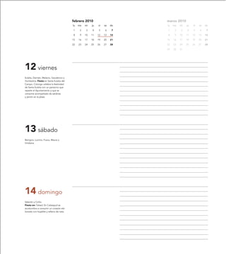febrero 2010                       marzo 2010
                                         lu   ma   mi   ju   vi   sa   do   lu   ma   mi   ju   vi   sa   do

                                         1     2   3    4    5    6     7   1     2   3    4    5    6     7

                                         8     9   10   11   12   13   14   8     9   10   11   12   13   14

                                         15   16   17   18   19   20   21   15   16   17   18   19   20   21

                                         22   23   24   25   26   27   28   22   23   24   25   26   27   28

                                                                            29   30   31




12 viernes
Eulalia, Damián, Melacio, Gaudencio y
Humbelina. Fiesta en Santa Eulalia del
Campo. Colungo celebra la festividad
de Santa Eulalia con un panecico que
reparte el Ayuntamiento y que se
consume acompañado de sardinas
y jamón en la plaza.




13 sábado
Benigno, Lucinio, Fusca, Maura y
Viridiana.




14 domingo
Valentín y Cirilio.
Fiesta en: Tobed. En Calatayud se
acostumbra a consumir un corazón ela-
borado con hojaldre y relleno de nata.
 