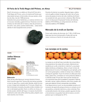 III Feria de la Trufa Negra del Pirineo, en Ainsa                                                           20 y 21 de febrero

Este fin de semana, se celebra en Ainsa la III Feria de la        Durante el certamen se pueden degustar tapas o platos
Trufa Negra del Pirineo, junto a la tradicional Ferieta que       como la gallina trufada, longaniza de Latón de La Fueva,
data desde tiempos inmemoriales a las que asisten, entre          crema de patatas al aroma de trufa o boliches de Embún
los dos días, mas de 7.000 personas.                              con picada de trufa, que se sirven a decenas. Más informa-
Sobrarbe tiene pocos habitantes y un extenso territorio rico      ción en la Asociación Empresarial Turística de Sobrarbe
en recursos naturales y gastronómicos. Productos como las         (teléfono 974 510016) y en el Ayuntamiento de Ainsa-
chiretas, los derivados de la matacía, setas de primavera y       Sobrarbe (teléfono 974 500002).
de otoño, caza, pesca, postres tradicionales… todos tienen
cabida en este escaparate de la comarca.
                                                                  Mercado de la trufa en Sarrión
                                                                  Como cada mañana de domingo, de 11.00 a 14.00 horas,
                                                                  hasta que termine la temporada a finales del mes de
                                                                  marzo, continúa en Sarrión el mercado de la trufa.




                                                                  Las naranjas en la cocina
receta

Judías blancas
con arroz
                                 Ingredientes                     La naranja es una de las frutas invernales más consumidas y
                                 para 4 personas
                                                                  más presentes en las cestas de la compra. Además de ser
                                 140 gr de judías blancas
                                 80 gr de arroz                   excelente por su alto contenido en vitamina C y sus propie-
                                 400 gr de tomate                 dades diuréticas y antisépticas, ofrece un buen número de
                                 200 gr de berenjenas
                                                                  aplicaciones en la cocina. Si la trabajamos, por ejemplo, junto
                                 200 gr de judías verdes
                                 2 ajos                           con carnes grasas (pato o cerdo), la naranja crea un delicioso
                                 Pimentón                         contrapunto agridulce. Si por el contrario se utiliza para ensa-
                                 4 cucharadas de aceite
                                                                  ladas y platos fríos, contrastará con otros productos debido a
Elaboración                                                       su elevada acidez. Ni que decir tiene que las naranjas son
Dejar de las judías blancas en remojo durante al menos            una importante base para la pastelería y repostería. Además
doce horas (en agua fría). Transcurrido ese tiempo ponerlas       de tartas, cremas, crepes y bavarois, entre otros, pueden utili-
a cocer en agua fría y, cuando estén blandas, añadir el arroz     zarse para elaborar licores y estupendas mermeladas.
y cocer a fuego lento alrededor de 15 minutos. Añadir tam-        Si se desea tomar en zumo, es recomendable tomarlo en el
bién la berenjena troceada y las judías verdes cortadas a tro-    momento de exprimirlo porque al entrar en contacto con el
zos no demasiado grandes. Hacer un sofrito con el ajo y el        aire pierde su contenido vitamínico y otros nutrientes. Para
tomate picado, retirarlo del fuego e incorporar el pimentón.      conservarlas durante más tiempo, pueden aguantar de dos
Finalmente verter este sofrito sobre las judías y dejarlo cocer   a tres semanas si se guardan fuera de la nevera a una tem-
todo durante unos minutos.                                        peratura que no sobrepase los 10º C.
 